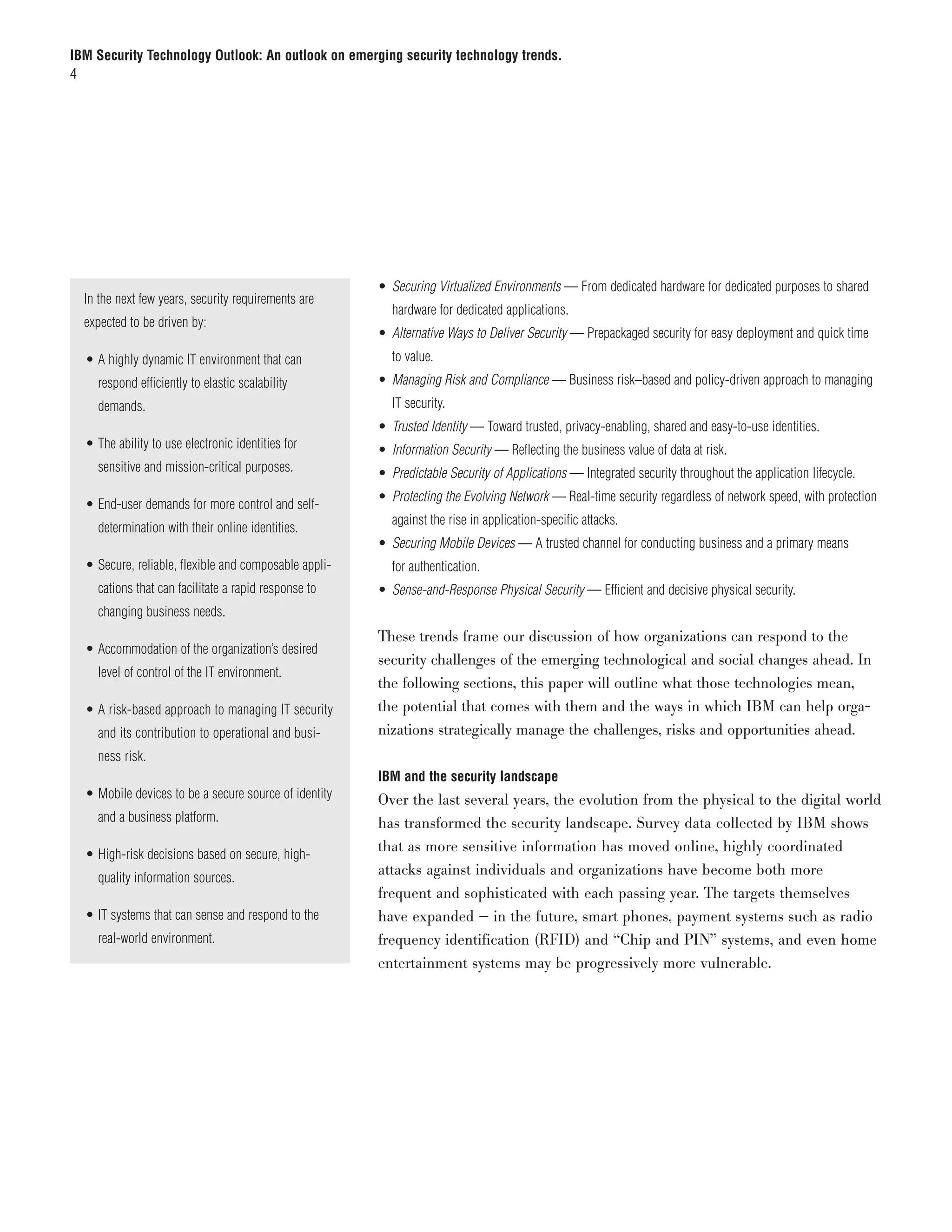 IBM Security Technology Outlook: An outlook on emerging security technology trends.
4




                                                       • Securing Virtualized Environments — From dedicated hardware for dedicated purposes to shared
  In the next few years, security requirements are
                                                         hardware for dedicated applications.
  expected to be driven by:
                                                       • Alternative Ways to Deliver Security — Prepackaged security for easy deployment and quick time
  •	A highly dynamic IT environment that can             to value.
    respond efficiently to elastic scalability         • Managing Risk and Compliance — Business risk–based and policy-driven approach to managing
    demands.                                             IT security.
                                                       • Trusted Identity — Toward trusted, privacy-enabling, shared and easy-to-use identities.
  •	The ability to use electronic identities for       • Information Security — Reflecting the business value of data at risk.
    sensitive and mission-critical purposes.           • Predictable Security of Applications — Integrated security throughout the application lifecycle.
                                                       • Protecting the Evolving Network — Real-time security regardless of network speed, with protection
  •	End-user demands for more control and self-
                                                         against the rise in application-specific attacks.
    determination with their online identities.
                                                       • Securing Mobile Devices — A trusted channel for conducting business and a primary means
  •	Secure, reliable, flexible and composable appli-     for authentication.
    cations that can facilitate a rapid response to    • Sense-and-Response Physical Security — Efficient and decisive physical security.
    changing business needs.
                                                       These trends frame our discussion of how organizations can respond to the
  •	Accommodation of the organization’s desired
                                                       security challenges of the emerging technological and social changes ahead. In
    level of control of the IT environment.
                                                       the following sections, this paper will outline what those technologies mean,
  •	A risk-based approach to managing IT security      the potential that comes with them and the ways in which IBM can help orga-
    and its contribution to operational and busi-      nizations strategically manage the challenges, risks and opportunities ahead.
    ness risk.
                                                       IBM and the security landscape
  •	Mobile devices to be a secure source of identity   Over the last several years, the evolution from the physical to the digital world
    and a business platform.                           has transformed the security landscape. Survey data collected by IBM shows
                                                       that as more sensitive information has moved online, highly coordinated
  •	High-risk decisions based on secure, high-
                                                       attacks against individuals and organizations have become both more
    quality information sources.
                                                       frequent and sophisticated with each passing year. The targets themselves
  •	IT systems that can sense and respond to the       have expanded — in the future, smart phones, payment systems such as radio
    real-world environment.                            frequency identification (RFID) and “Chip and PIN” systems, and even home
                                                       entertainment systems may be progressively more vulnerable.
 