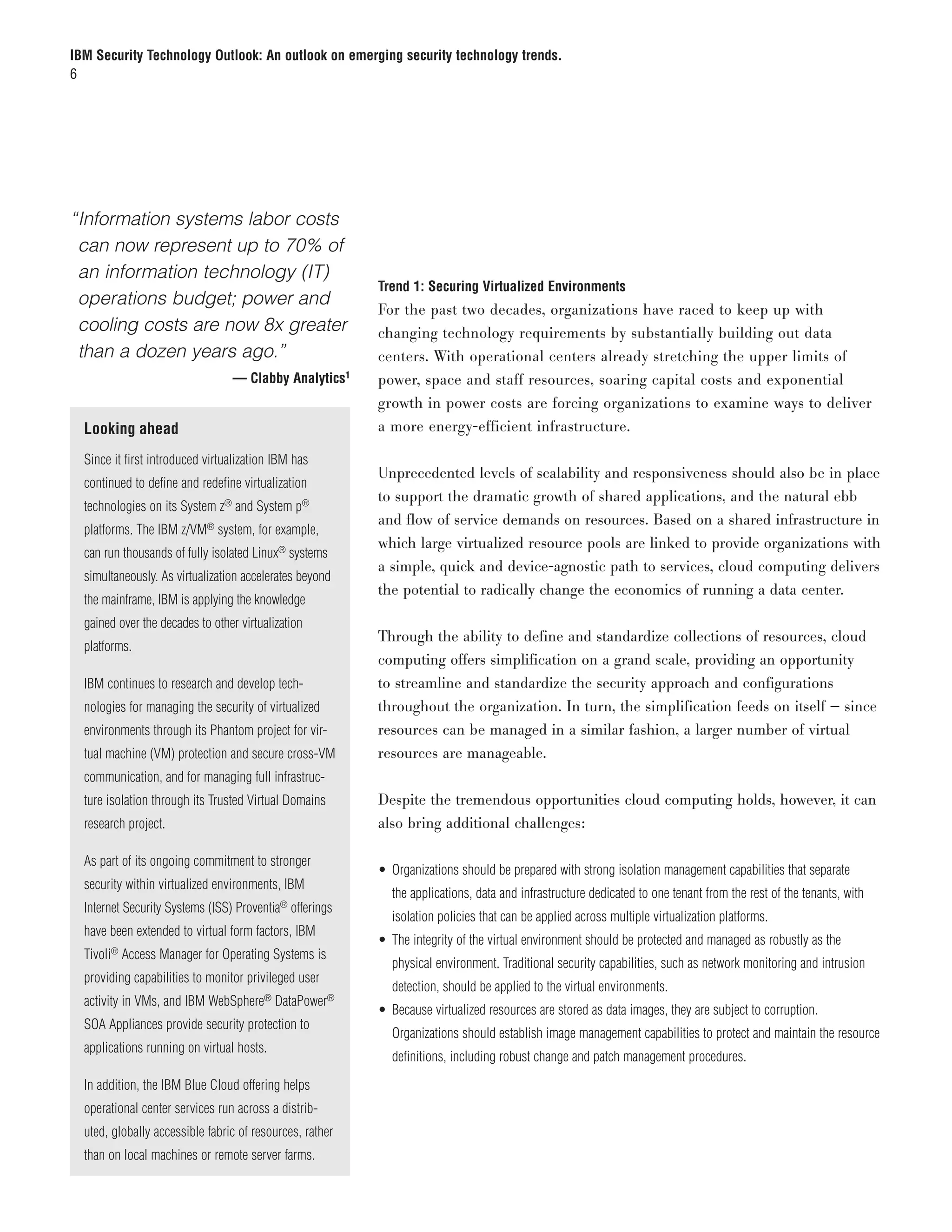 IBM Security Technology Outlook: An outlook on emerging security technology trends.
6




“	nformation systems labor costs
 I
 can now represent up to 70% of
 an information technology (IT)
                                                          Trend 1: Securing Virtualized Environments
 operations budget; power and
                                                          For the past two decades, organizations have raced to keep up with
 cooling costs are now 8x greater                         changing technology requirements by substantially building out data
 than a dozen years ago.”                                 centers. With operational centers already stretching the upper limits of
		                               — Clabby Analytics1      power, space and staff resources, soaring capital costs and exponential
                                                          growth in power costs are forcing organizations to examine ways to deliver
  Looking ahead                                           a more energy-efficient infrastructure.

  Since it first introduced virtualization IBM has
                                                          Unprecedented levels of scalability and responsiveness should also be in place
  continued to define and redefine virtualization
                                                          to support the dramatic growth of shared applications, and the natural ebb
  technologies on its System z® and System p®
                                                          and flow of service demands on resources. Based on a shared infrastructure in
  platforms. The IBM z/VM® system, for example,
                                                          which large virtualized resource pools are linked to provide organizations with
  can run thousands of fully isolated Linux® systems
                                                          a simple, quick and device-agnostic path to services, cloud computing delivers
  simultaneously. As virtualization accelerates beyond
                                                          the potential to radically change the economics of running a data center.
  the mainframe, IBM is applying the knowledge
  gained over the decades to other virtualization
                                                          Through the ability to define and standardize collections of resources, cloud
  platforms.
                                                          computing offers simplification on a grand scale, providing an opportunity
  IBM continues to research and develop tech-             to streamline and standardize the security approach and configurations
  nologies for managing the security of virtualized       throughout the organization. In turn, the simplification feeds on itself — since
  environments through its Phantom project for vir-       resources can be managed in a similar fashion, a larger number of virtual
  tual machine (VM) protection and secure cross-VM        resources are manageable.
  communication, and for managing full infrastruc-
  ture isolation through its Trusted Virtual Domains      Despite the tremendous opportunities cloud computing holds, however, it can
  research project.                                       also bring additional challenges:

  As part of its ongoing commitment to stronger
                                                          • Organizations should be prepared with strong isolation management capabilities that separate
  security within virtualized environments, IBM
                                                            the applications, data and infrastructure dedicated to one tenant from the rest of the tenants, with
  Internet Security Systems (ISS) Proventia® offerings
                                                            isolation policies that can be applied across multiple virtualization platforms.
  have been extended to virtual form factors, IBM
                                                          • The integrity of the virtual environment should be protected and managed as robustly as the
  Tivoli® Access Manager for Operating Systems is
                                                            physical environment. Traditional security capabilities, such as network monitoring and intrusion
  providing capabilities to monitor privileged user
                                                            detection, should be applied to the virtual environments.
  activity in VMs, and IBM WebSphere® DataPower®
                                                          • Because virtualized resources are stored as data images, they are subject to corruption.
  SOA Appliances provide security protection to
                                                            Organizations should establish image management capabilities to protect and maintain the resource
  applications running on virtual hosts.
                                                            definitions, including robust change and patch management procedures.

  In addition, the IBM Blue Cloud offering helps
  operational center services run across a distrib-
  uted, globally accessible fabric of resources, rather
  than on local machines or remote server farms.
 