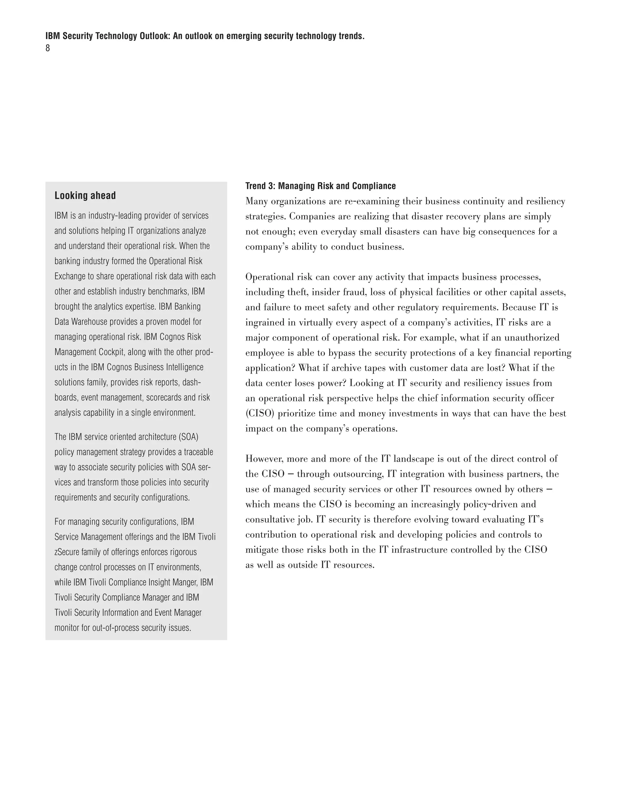 IBM Security Technology Outlook: An outlook on emerging security technology trends.
8




                                                      Trend 3: Managing Risk and Compliance
  Looking ahead
                                                      Many organizations are re-examining their business continuity and resiliency
  IBM is an industry-leading provider of services     strategies. Companies are realizing that disaster recovery plans are simply
  and solutions helping IT organizations analyze      not enough; even everyday small disasters can have big consequences for a
  and understand their operational risk. When the     company’s ability to conduct business.
  banking industry formed the Operational Risk
  Exchange to share operational risk data with each   Operational risk can cover any activity that impacts business processes,
  other and establish industry benchmarks, IBM        including theft, insider fraud, loss of physical facilities or other capital assets,
  brought the analytics expertise. IBM Banking        and failure to meet safety and other regulatory requirements. Because IT is
  Data Warehouse provides a proven model for          ingrained in virtually every aspect of a company’s activities, IT risks are a
  managing operational risk. IBM Cognos Risk          major component of operational risk. For example, what if an unauthorized
  Management Cockpit, along with the other prod-      employee is able to bypass the security protections of a key financial reporting
  ucts in the IBM Cognos Business Intelligence        application? What if archive tapes with customer data are lost? What if the
  solutions family, provides risk reports, dash-      data center loses power? Looking at IT security and resiliency issues from
  boards, event management, scorecards and risk       an operational risk perspective helps the chief information security officer
  analysis capability in a single environment.        (CISO) prioritize time and money investments in ways that can have the best
                                                      impact on the company’s operations.
  The IBM service oriented architecture (SOA)
  policy management strategy provides a traceable
                                                      However, more and more of the IT landscape is out of the direct control of
  way to associate security policies with SOA ser-
                                                      the CISO — through outsourcing, IT integration with business partners, the
  vices and transform those policies into security
                                                      use of managed security services or other IT resources owned by others —
  requirements and security configurations.
                                                      which means the CISO is becoming an increasingly policy-driven and
  For managing security configurations, IBM           consultative job. IT security is therefore evolving toward evaluating IT’s
  Service Management offerings and the IBM Tivoli     contribution to operational risk and developing policies and controls to
  zSecure family of offerings enforces rigorous       mitigate those risks both in the IT infrastructure controlled by the CISO
  change control processes on IT environments,        as well as outside IT resources.
  while IBM Tivoli Compliance Insight Manger, IBM
  Tivoli Security Compliance Manager and IBM
  Tivoli Security Information and Event Manager
  monitor for out-of-process security issues.
 