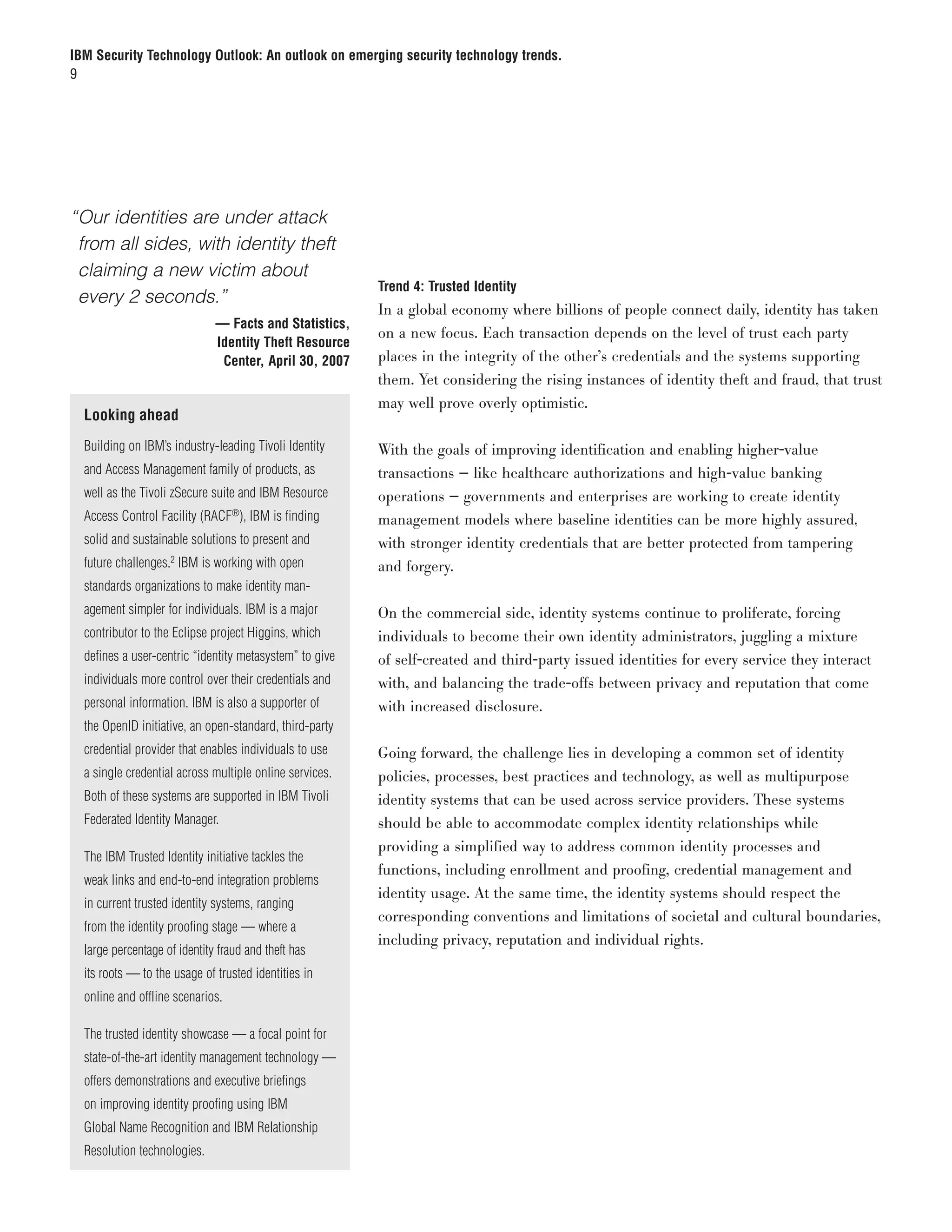 IBM Security Technology Outlook: An outlook on emerging security technology trends.
9




“	 ur identities are under attack
 O
 from all sides, with identity theft
 claiming a new victim about
                                                           Trend 4: Trusted Identity
 every 2 seconds.”
                                                           In a global economy where billions of people connect daily, identity has taken
	                               — Facts and Statistics,
                                                           on a new focus. Each transaction depends on the level of trust each party
                                Identity Theft Resource
                                 Center, April 30, 2007    places in the integrity of the other’s credentials and the systems supporting
                                                           them. Yet considering the rising instances of identity theft and fraud, that trust
                                                           may well prove overly optimistic.
    Looking ahead
    Building on IBM’s industry-leading Tivoli Identity     With the goals of improving identification and enabling higher-value
    and Access Management family of products, as           transactions — like healthcare authorizations and high-value banking
    well as the Tivoli zSecure suite and IBM Resource      operations — governments and enterprises are working to create identity
    Access Control Facility (RACF®), IBM is finding        management models where baseline identities can be more highly assured,
    solid and sustainable solutions to present and         with stronger identity credentials that are better protected from tampering
    future challenges.2 IBM is working with open           and forgery.
    standards organizations to make identity man-
    agement simpler for individuals. IBM is a major        On the commercial side, identity systems continue to proliferate, forcing
    contributor to the Eclipse project Higgins, which      individuals to become their own identity administrators, juggling a mixture
    defines a user-centric “identity metasystem” to give   of self-created and third-party issued identities for every service they interact
    individuals more control over their credentials and    with, and balancing the trade-offs between privacy and reputation that come
    personal information. IBM is also a supporter of       with increased disclosure.
    the OpenID initiative, an open-standard, third-party
    credential provider that enables individuals to use    Going forward, the challenge lies in developing a common set of identity
    a single credential across multiple online services.   policies, processes, best practices and technology, as well as multipurpose
    Both of these systems are supported in IBM Tivoli      identity systems that can be used across service providers. These systems
    Federated Identity Manager.                            should be able to accommodate complex identity relationships while
                                                           providing a simplified way to address common identity processes and
    The IBM Trusted Identity initiative tackles the
                                                           functions, including enrollment and proofing, credential management and
    weak links and end-to-end integration problems
                                                           identity usage. At the same time, the identity systems should respect the
    in current trusted identity systems, ranging
                                                           corresponding conventions and limitations of societal and cultural boundaries,
    from the identity proofing stage — where a
                                                           including privacy, reputation and individual rights.
    large percentage of identity fraud and theft has
    its roots — to the usage of trusted identities in
    online and offline scenarios.

    The trusted identity showcase — a focal point for
    state-of-the-art identity management technology —
    offers demonstrations and executive briefings
    on improving identity proofing using IBM
    Global Name Recognition and IBM Relationship
    Resolution technologies.
 