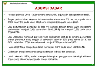 DEWAN ENERGI NASIONAL
2
ASUMSI DASAR
• Periode proyeksi 2013 – 2050 dimana tahun 2013 digunakan sebagai tahun dasar.
• Target pertumbuhan ekonomi Indonesia rata-rata sebesar 8% per tahun pada tahun
2020, dan 7,5% pada tahun 2030 serta menjadi 6,3% pada tahun 2050.
• Laju pertumbuhan penduduk di atas 1% sampai dengan tahun 2020, mengalami
perlambatan menjadi 0,8% pada tahun 2030 (BPS) dan menjadi 0,6% pada tahun
2050 (KEN).
• Laju urbanisasi mengikuti proyeksi yang dikeluarkan oleh BPS, dimana persentase
jumlah penduduk yang tinggal di perkotaan sebesar 52% pada tahun 2013, dan
64% pada tahun 2030, kemudian naik menjadi 70% pada tahun 2050.
• Rasio elektrifikasi ditargetkan dapat mendekati 100% pada tahun 2020 (KEN).
• Cadangan energi hanya mencakup cadangan terbukti dan potensial.
• Untuk skenario KEN, sudah mempertimbangkan penggunaan teknologi efisiensi
tinggi, yang akan mempengaruhi energi per kapita
 