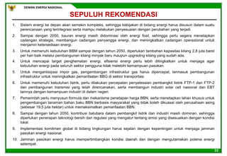 DEWAN ENERGI NASIONAL
33
1. Sistem energi ke depan akan semakin kompleks, sehingga kebijakan di bidang energi harus disusun dalam suatu
perencanaan yang terintegrasi serta mampu melakukan penyesuaian dengan perubahan yang terjadi.
2. Sampai dengan 2050, bauran energi masih didominasi oleh energi fosil, sehingga perlu segera menetapkan
cadangan strategis, membangun cadangan penyangga energi, dan meningkatkan cadangan operasional untuk
menjamin ketersediaan energi.
3. Untuk memenuhi kebutuhan BBM sampai dengan tahun 2050, diperlukan tambahan kapasitas kilang 2,8 juta barel
per hari baik melalui pembangunan kilang minyak baru maupun upgrading kilang yang sudah ada.
4. Untuk mencapai target penghematan energi, efisiensi energi perlu lebih ditingkatkan untuk menjaga agar
kebutuhan energi pada seluruh sektor pengguna tidak melebihi kemampuan pasokan.
5. Untuk mengantisipasi impor gas, pengembangan infrastruktur gas harus dipercepat, termasuk pembangunan
infrastruktur untuk meningkatkan pemanfaatan BBG di sektor transportasi.
6. Untuk memenuhi kebutuhan listrik, perlu dilakukan percepatan penyelesaian pembangkit listrik FTP-1 dan FTP-2
dan pembangunan transmisi yang telah direncanakan, serta membangun industri solar cell nasional dan EBT
lainnya dengan kemampuan industri di dalam negeri.
7. Pemerintah perlu menyusun formula dan mekanisme penetapan harga BBN, serta menetapkan lahan khusus untuk
pengembangan tanaman bahan baku BBN berbasis masyarakat yang tidak boleh dikuasai oleh perusahaan asing
(sebesar 19,5 juta hektar) untuk memaksimalkan pemanfaatan BBN.
8. Sampai dengan tahun 2050, kontribusi batubara dalam pembangkit listrik dan industri masih dominan, sehingga
diperlukan penerapan teknologi bersih dan regulasi yang mengatur tentang emisi yang disesuaikan dengan kondisi
lokal.
9. Implementasi komitmen global di bidang lingkungan harus sejalan dengan kepentingan untuk menjaga jaminan
pasokan energi nasional.
10. Jaminan pasokan energi harus mempertimbangkan kondisi daerah dan dengan mengutamakan potensi energi
setempat.
SEPULUH REKOMENDASI
 