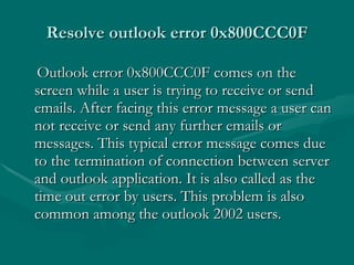 Resolve outlook error 0x800CCC0F Outlook error 0x800CCC0F comes on the screen while a user is trying to receive or send emails. After facing this error message a user can not receive or send any further emails or messages. This typical error message comes due to the termination of connection between server and outlook application. It is also called as the time out error by users. This problem is also common among the outlook 2002 users.  
