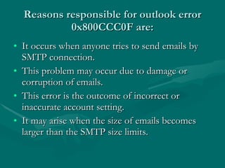 Reasons responsible for outlook error 0x800CCC0F are: It occurs when anyone tries to send emails by SMTP connection.  This problem may occur due to damage or corruption of emails.  This error is the outcome of incorrect or inaccurate account setting.  It may arise when the size of emails becomes larger than the SMTP size limits.  