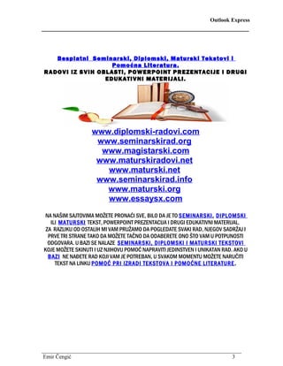 Outlook Express
________________________________________________________
Besplatni Seminarski, Diplomski, Maturski Tekstovi i
Pomoćna Literatura.
RADOVI IZ SVIH OBLASTI, POWERPOINT PREZENTACIJE I DRUGI
EDUKATIVNI MATERIJALI.
www.diplomski-radovi.com
www.seminarskirad.org
www.magistarski.com
www.maturskiradovi.net
www.maturski.net
www.seminarskirad.info
www.maturski.org
www.essaysx.com
NA NAŠIM SAJTOVIMA MOŽETE PRONAĆI SVE, BILO DA JE TO SEMINARSKI, DIPLOMSKI
ILI MATURSKI TEKST, POWERPOINT PREZENTACIJA I DRUGI EDUKATIVNI MATERIJAL.
ZA RAZLIKU OD OSTALIH MI VAM PRUŽAMO DA POGLEDATE SVAKI RAD, NJEGOV SADRŽAJ I
PRVE TRI STRANE TAKO DA MOŽETE TAČNO DA ODABERETE ONO ŠTO VAM U POTPUNOSTI
ODGOVARA. U BAZI SE NALAZE SEMINARSKI, DIPLOMSKI I MATURSKI TEKSTOVI
KOJE MOŽETE SKINUTI I UZ NJIHOVU POMOĆ NAPRAVITI JEDINSTVEN I UNIKATAN RAD. AKO U
BAZI NE NAĐETE RAD KOJI VAM JE POTREBAN, U SVAKOM MOMENTU MOŽETE NARUČITI
TEKST NA LINKU POMOĆ PRI IZRADI TEKSTOVA I POMOĆNE LITERATURE.
________________________________________________________________________
Emir Čengić 3
 