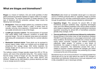 13 | Outlook for biogas and biomethane | IEA 2020. All rights reserved
An introduction to biogas
and biomethane
What are biogas and biomethane?
Biogas is a mixture of methane, CO2 and small quantities of other
gases produced by anaerobic digestion of organic matter in an oxygen-
free environment. The precise composition of biogas depends on the
type of feedstock and the production pathway; these include the
following main technologies:
• Biodigesters: These are airtight systems (e.g. containers or tanks)
in which organic material, diluted in water, is broken down by
naturally occurring micro-organisms. Contaminants and moisture
are usually removed prior to use of the biogas.
• Landfill gas recovery systems: The decomposition of municipal
solid waste (MSW) under anaerobic conditions at landfill sites
produces biogas. This can be captured using pipes and extraction
wells along with compressors to induce flow to a central collection
point.
• Wastewater treatment plants: These plants can be equipped to
recover organic matter, solids, and nutrients such as nitrogen and
phosphorus from sewage sludge. With further treatment, the
sewage sludge can be used as an input to produce biogas in an
anaerobic digester.
The methane content of biogas typically ranges from 45% to 75% by
volume, with most of the remainder being CO₂. This variation means
that the energy content of biogas can vary; the lower heating value
(LHV) is between 16 megajoules per cubic metre (MJ/m3) and
28 MJ/m3. Biogas can be used directly to produce electricity and heat
or as an energy source for cooking.
Biomethane (also known as “renewable natural gas”) is a near-pure
source of methane produced either by “upgrading” biogas (a process
that removes any CO₂ and other contaminants present in the biogas) or
through the gasification of solid biomass followed by methanation:
• Upgrading biogas: This accounts for around 90% of total
biomethane produced worldwide today. Upgrading technologies
make use of the different properties of the various gases contained
within biogas to separate them, with water scrubbing and membrane
separation accounting for almost 60% of biomethane production
globally today (Cedigaz, 2019).
• Thermal gasification of solid biomass followed by methanation:
Woody biomass is first broken down at high temperature (between
700-800°C) and high pressure in a low-oxygen environment. Under
these conditions, the biomass is converted into a mixture of gases,
mainly carbon monoxide, hydrogen and methane (sometimes
collectively called syngas). To produce a pure stream of
biomethane, this syngas is cleaned to remove any acidic and
corrosive components. The methanation process then uses a
catalyst to promote a reaction between the hydrogen and carbon
monoxide or CO2 to produce methane. Any remaining CO2 or water
is removed at the end of this process.
Biomethane has an LHV of around 36 MJ/m3. It is indistinguishable from
natural gas and so can be used without the need for any changes in
transmission and distribution infrastructure or end-user equipment, and
is fully compatible for use in natural gas vehicles.
 