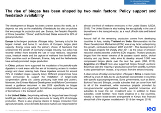 17 | Outlook for biogas and biomethane | IEA 2020. All rights reserved
An introduction to biogas
and biomethane
The rise of biogas has been shaped by two main factors: Policy support and
feedstock availability
The development of biogas has been uneven across the world, as it
depends not only on the availability of feedstocks but also on policies
that encourage its production and use. Europe, the People’s Republic
of China (hereafter, “China”) and the United States account for 90% of
global production.
Europe is the largest producer of biogas today. Germany is by far the
largest market, and home to two-thirds of Europe’s biogas plant
capacity. Energy crops were the primary choice of feedstock that
underpinned the growth of Germany’s biogas industry, but policy has
recently shifted more towards the use of crop residues, sequential
crops, livestock waste and the capture of methane from landfill sites.
Other countries such as Denmark, France, Italy and the Netherlands
have actively promoted biogas production.
In China, policies have supported the installation of household-scale
digesters in rural areas with the aim of increasing access to modern
energy and clean cooking fuels; these digesters account for around
70% of installed biogas capacity today. Different programmes have
been announced to support the installation of larger-scale
co-generation plants (i.e. plants producing both heat and power).
Moreover, the Chinese National Development and Reform Commission
issued a guidance document in late 2019 specifically on biogas
industrialisation and upgrading to biomethane, supporting also the use
of biomethane in the transport sector.
In the United States, the primary pathway for biogas has been through
landfill gas collection, which today accounts for nearly 90% of its biogas
production. There is also growing interest in biogas production from
agricultural waste, since domestic livestock markets are responsible for
almost one-third of methane emissions in the United States (USDA,
2016). The United States is also leading the way globally in the use of
biomethane in the transport sector, as a result of both state and federal
support.
Around half of the remaining production comes from developing
countries in Asia, notably Thailand and India. Remuneration via the
Clean Development Mechanism (CDM) was a key factor underpinning
this growth, particularly between 2007 and 2011. The development of
new biogas projects fell sharply after 2011 as the value of emission
reduction credits awarded under the CDM dropped. Thailand produces
biogas from the waste streams of its cassava starch sector, biofuel
industry and pig farms. India aims to develop around 5 000 new
compressed biogas plants over the next five years (GMI, 2019).
Argentina and Brazil have also supported biogas through auctions;
Brazil has seen the majority of production come from landfills, but there
is also potential from vinasse, a by-product from the ethanol industry.
A clear picture of today’s consumption of biogas in Africa is made more
difficult by a lack of data, but its use has been concentrated in countries
with specific support programmes. Some governments, such as Benin,
Burkina Faso and Ethiopia, provide subsidies that can cover from half
to all of the investment, while numerous projects promoted by
non-governmental organisations provide practical know-how and
subsidies to lower the net investment cost. In addition to these
subsidies, credit facilities have made progress in a few countries,
notably a recent lease-to-own arrangement in Kenya that financed
almost half of the digester installations in 2018 (ter Heegde, 2019)
 