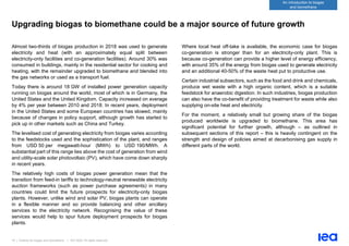 19 | Outlook for biogas and biomethane | IEA 2020. All rights reserved
An introduction to biogas
and biomethane
Upgrading biogas to biomethane could be a major source of future growth
Almost two-thirds of biogas production in 2018 was used to generate
electricity and heat (with an approximately equal split between
electricity-only facilities and co-generation facilities). Around 30% was
consumed in buildings, mainly in the residential sector for cooking and
heating, with the remainder upgraded to biomethane and blended into
the gas networks or used as a transport fuel.
Today there is around 18 GW of installed power generation capacity
running on biogas around the world, most of which is in Germany, the
United States and the United Kingdom. Capacity increased on average
by 4% per year between 2010 and 2018. In recent years, deployment
in the United States and some European countries has slowed, mainly
because of changes in policy support, although growth has started to
pick up in other markets such as China and Turkey.
The levelised cost of generating electricity from biogas varies according
to the feedstocks used and the sophistication of the plant, and ranges
from USD 50 per megawatt-hour (MWh) to USD 190/MWh. A
substantial part of this range lies above the cost of generation from wind
and utility-scale solar photovoltaic (PV), which have come down sharply
in recent years.
The relatively high costs of biogas power generation mean that the
transition from feed-in tariffs to technology-neutral renewable electricity
auction frameworks (such as power purchase agreements) in many
countries could limit the future prospects for electricity-only biogas
plants. However, unlike wind and solar PV, biogas plants can operate
in a flexible manner and so provide balancing and other ancillary
services to the electricity network. Recognising the value of these
services would help to spur future deployment prospects for biogas
plants.
Where local heat off-take is available, the economic case for biogas
co-generation is stronger than for an electricity-only plant. This is
because co-generation can provide a higher level of energy efficiency,
with around 35% of the energy from biogas used to generate electricity
and an additional 40-50% of the waste heat put to productive use.
Certain industrial subsectors, such as the food and drink and chemicals,
produce wet waste with a high organic content, which is a suitable
feedstock for anaerobic digestion. In such industries, biogas production
can also have the co-benefit of providing treatment for waste while also
supplying on-site heat and electricity.
For the moment, a relatively small but growing share of the biogas
produced worldwide is upgraded to biomethane. This area has
significant potential for further growth, although – as outlined in
subsequent sections of this report – this is heavily contingent on the
strength and design of policies aimed at decarbonising gas supply in
different parts of the world.
 