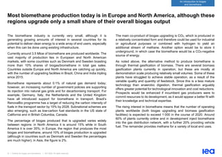 21 | Outlook for biogas and biomethane | IEA 2020. All rights reserved
An introduction to biogas
and biomethane
Most biomethane production today is in Europe and North America, although these
regions upgrade only a small share of their overall biogas output
The biomethane industry is currently very small, although it is
generating growing amounts of interest in several countries for its
potential to deliver clean energy to a wide array of end users, especially
when this can be done using existing infrastructure.
Currently around 3.5 Mtoe of biomethane are produced worldwide. The
vast majority of production lies in European and North American
markets, with some countries such as Denmark and Sweden boasting
more than 10% shares of biogas/biomethane in total gas sales.
Countries outside Europe and North America are catching up quickly,
with the number of upgrading facilities in Brazil, China and India tripling
since 2015.
Biomethane represents about 0.1% of natural gas demand today;
however, an increasing number of government policies are supporting
its injection into natural gas grids and for decarbonising transport. For
example, Germany, Italy, the Netherlands and the United Kingdom
have all introduced support for biomethane in transport. Brazil’s
RenovaBio programme has a target of reducing the carbon intensity of
fuels in the transport sector by 10% by 2028. Subnational schemes are
also emerging, such as low-carbon fuel standards in the US state of
California and in British Columbia, Canada.
The percentage of biogas produced that is upgraded varies widely
between regions: in North America it is around 15% while in South
America it is over 35%; in Europe, the region that produces the most
biogas and biomethane, around 10% of biogas production is upgraded
(although in countries such as Denmark and Sweden the percentages
are much higher); in Asia, the figure is 2%.
The main co-product of biogas upgrading is CO2, which is produced in
a relatively concentrated form and therefore could be used for industrial
or agricultural purposes or combined with hydrogen to yield an
additional stream of methane. Another option would be to store it
underground, in which case the biomethane would be a CO2-negative
source of energy.
As noted above, the alternative method to produce biomethane is
through thermal gasification of biomass. There are several biomass
gasification plants currently in operation, but these are mostly at
demonstration scale producing relatively small volumes. Some of these
plants have struggled to achieve stable operation, as a result of the
variable quality and quantity of feedstock. Since this is a less mature
technology than anaerobic digestion, thermal gasification arguably
offers greater potential for technological innovation and cost reductions.
Prospects would be enhanced if incumbent gas producers were to
commit resources to its development, as it would appear a better fit with
their knowledge and technical expertise.
The rising interest in biomethane means that the number of operating
plants worldwide (both biogas upgrading and biomass gasification
facilities) is expected to exceed 1 000 in the course of 2020. Around
60% of plants currently online and in development inject biomethane
into the gas distribution network, with a further 20% providing vehicle
fuel. The remainder provides methane for a variety of local end uses.
 