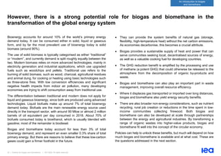 23 | Outlook for biogas and biomethane | IEA 2020. All rights reserved
An introduction to biogas
and biomethane
However, there is a strong potential role for biogas and biomethane in the
transformation of the global energy system
Bioenergy accounts for around 10% of the world’s primary energy
demand today. It can be consumed either in solid, liquid or gaseous
form, and by far the most prevalent use of bioenergy today is solid
biomass (around 90%).
The use of solid biomass is typically categorised as either “traditional”
or “modern”, and currently demand is split roughly equally between the
two. Modern biomass relies on more advanced technologies, mainly in
electricity generation and industrial applications, which use upgraded
fuels such as woodchips and pellets. Traditional use refers to the
burning of solid biomass, such as wood, charcoal, agricultural residues
and animal dung, for cooking or heating using basic technologies such
as three-stone fires. With low conversion efficiencies and significant
negative health impacts from indoor air pollution, many developing
economies are trying to shift consumption away from traditional use.
The differentiation between traditional and modern does not apply for
liquid and gaseous bioenergy, since both are produced using advanced
technologies. Liquid biofuels make up around 7% of total bioenergy
demand today. Biofuels are the main renewable energy source used
directly in the transport sector, with around 90 Mtoe or almost 2 million
barrels of oil equivalent per day consumed in 2018. About 70% of
biofuels consumed today is bioethanol, which is usually blended with
gasoline; most of the remainder is biodiesel.
Biogas and biomethane today account for less than 3% of total
bioenergy demand, and represent an even smaller 0.3% share of total
primary energy. But there are reasons to believe that these low-carbon
gases could gain a firmer foothold in the future.
• They can provide the system benefits of natural gas (storage,
flexibility, high-temperature heat) without the net carbon emissions.
As economies decarbonise, this becomes a crucial attribute.
• Biogas provides a sustainable supply of heat and power that can
serve communities seeking local, decentralised sources of energy,
as well as a valuable cooking fuel for developing countries.
• The GHG reduction benefit is amplified by the processing and use
of methane (a potent GHG) that could otherwise be released to the
atmosphere from the decomposition of organic by-products and
waste.
• Biogas and biomethane can also play an important part in waste
management, improving overall resource efficiency.
• Where it displaces gas transported or imported over long distances,
biogas and biomethane also yield energy security benefits.
• There are also broader non-energy considerations, such as nutrient
recycling, rural job creation or reductions in the time spent in low-
income communities collecting firewood. Both biogas and
biomethane can also be developed at scale through partnerships
between the energy and agricultural industries. By transforming a
range of organic wastes into higher-value products, biogas and
biomethane fit well into the concept of the circular economy.
Policies can help to unlock these benefits, but much will depend on how
much biogas and biomethane is available and at what cost. These are
the questions addressed in the next section.
 