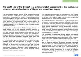 25 | Outlook for biogas and biomethane | IEA 2020. All rights reserved
Sustainable supply potential & costs
The backbone of the Outlook is a detailed global assessment of the sustainable
technical potential and costs of biogas and biomethane supply
This report uses a new IEA estimate of the sustainable technical
potential of biogas and biomethane supply, based on a detailed
assessment of the availability of 19 types of feedstocks across the
25 regions modelled in the World Energy Model. The assessment used
detailed cost, feedstock and technology data to derive supply cost
curves illustrating the potential scale and commercial viability of
different biogas and biomethane production pathways around the world.
This section considers first the potential and costs for biogas, followed
by those for biomethane.
For biogas, this report considered 17 individual types of residue or
waste, grouped into the four feedstock categories described in
Section I, namely crop residues, animal manure, the organic fraction of
MSW and wastewater sludge. Biogas production pathways vary by
feedstock and region and rely on the following main technologies:
biodigesters (including centralised digesters at small, medium or large
scale and decentralised digesters at household scale), landfill gas
recovery systems, and wastewater treatment municipal plants.
For biomethane this report considered two main production pathways:
upgrading biogas and the gasification of biomass. For biogas
upgrading, the same feedstocks assessed for biogas have been
considered, on the assumption that these can be used either for biogas
production or for upgrading biogas to biomethane. The alternative route
to biomethane production – gasification – opens up the possibility of
using two additional sources of solid biomass feedstock: forestry
residues and wood processing residues.
This analysis focuses primarily on the opportunities and costs of biogas
and biomethane, thereby excluding technologies to convert electricity
to gas (also known as power-to-gas) and methanation using the CO2
extracted during the biogas upgrading process.
As noted in Section I, this analysis includes only the technical potential
of feedstock that can broadly be considered sustainable. This is defined
as feedstocks that can be processed with existing technologies, which
do not compete with food for agricultural land and that do not have any
other adverse sustainability impacts (e.g. reducing biodiversity).
Although energy crop residues are included, energy crop feedstocks
grown specifically to produce biogas and biomethane are not included
on the basis that their sustainability warrants further in-depth analysis
outside the scope of this study.
The estimates of the sustainable technical potential of biogas and
biomethane evolve over time, and are affected by gross domestic
product (GDP) and population growth, urbanisation trends, changes in
waste management, and anticipated rates of technology evolution.
This report’s assessment of supply costs matches feedstock availability
with the appropriate production technologies, and draws on a number
of case studies of the unit costs of biogas and biomethane production
around the world. The costs presented here differ slightly from those in
the World Energy Outlook 2019 (IEA, 2019b). This is mainly due to the
adoption of a more comprehensive data set for biogas upgrading
technologies, separate consideration of the costs of connecting
upgrading facilities to the gas grid, and inclusion of the latest published
data and information.
 
