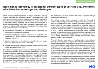 29 | Outlook for biogas and biomethane | IEA 2020. All rights reserved
Sustainable supply potential & costs
Each biogas technology is adapted for different types of user and use, and comes
with distinctive advantages and challenges
There are many different pathways for biogas production, involving
different feedstocks and biogas technologies. Livestock manure is the
most common feedstock, but the biogas production yield is significantly
lower than what could be obtained from crop residues. Industrial waste
is the highest-yielding feedstock, able to provide around 0.40 toe of
energy per tonne. Besides yields, there is variation in the cost and effort
required for collecting different volumes of feedstock. Technologies also
vary; this report assessed the following:
• Decentralised biodigesters at household scale, categorised into
either basic or advanced technologies
• Centralised biodigesters systems categorised by small (100 cubic
metres per hour [m3/h]), medium (250 m3/h) and large scale output
flow rates (750 m3/h)
• Existing wastewater treatment plants adapted to process sludge
produced at the municipal level (1 000 m3/h)
• Landfill gas recovery systems to recover biogas produced from
closed landfill sites (2 000 m3/h).
Household-scale biogas systems can provide heating and cooking fuels
in developing countries, as an alternative to the traditional use of solid
biomass. The output of these units are typically around 1 m3 per day,
providing two to three hours of gas-fired stove cooking time for every
20 to 30 kg of animal manure (SNV, 2019). The capital costs of these
basic technologies lie in a range of USD 3-8/MBtu (USD 10-30/MWh)
and generally have shorter lifetimes and variable production yields.
Feedstocks are usually available locally at zero cost, and in many cases
the deployment of these systems has been supported through
development programmes.
The picture changes when biodigesters scale up. Providing a
continuous flow of organic material in significant quantities requires a
more structured system to collect industrial quantities of feedstock. The
biogas output is then typically connected to a captive power or
co-generation plant involving additional investments. To ensure efficient
operation, temperatures need to be maintained generally in the range
of 30-45°C, and the feedstock must be continuously moved. For these
reasons, centralised commercial and industrial biogas plants are more
technologically sophisticated and their capital and operating costs per
unit of energy produced are higher, although they also offer higher
levels of efficiency and automation.
Anaerobic digestion systems can be installed at water treatment plants
(through the processing of sewage sludge with high moisture content).
Adapting a wastewater treatment plant entails high upfront investment
costs averaging around USD 15/MBtu, but can significantly improve the
longer-term economics of the plant. However, treatment capacities
must generally be higher than 5 000 m3 per day in order for the facility
to be cost-effective. Landfill gas extraction is possible for closed landfill
facilities containing MSW. This technology is best positioned to benefit
from economies of scale, with production costs below USD 3/MBtu.
The suitability of these various technologies depend on factors such as
location, feedstock availability and end-use applications. In this analysis
each type of feedstock is allocated to the most suitable technology,
resulting in the supply cost curves, presented below, which combine
technology and feedstock costs.
 