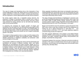 3 | Outlook for biogas and biomethane | IEA 2020. All rights reserved
Introduction
The case for biogas and biomethane lies at the intersection of two
critical challenges of modern life: dealing with the increasing amount of
organic waste that is produced by modern societies and economies,
and the imperative to reduce global greenhouse gas (GHG) emissions.
By turning organic waste into a renewable energy resource, the
production of biogas or biomethane offers a window onto a world in
which resources are continuously used and reused, and one in which
rising demand for energy services can be met while also delivering
wider environmental benefits.
In assessing the prospects for “organic growth” of biogas and
biomethane, this new report from the International Energy Agency (IEA)
explores how big a role these gases can play in the transformation of
the global energy system, where the opportunities and potential pitfalls
lie, and what policy makers and industry can do to support sustainable
growth in this sector.
The answers to these questions rest on a major new IEA analysis of the
sustainable potential for biogas and biomethane supply, including a
detailed assessment of feedstock availability and production costs
across all regions of the world.
This provides a platform to explore the various services that biogas and
biomethane can provide in different countries, which vary widely
depending on circumstances and policy priorities. Biogas can be a
valuable local source of power and heat, as well as a clean cooking fuel
to displace reliance on the traditional use of solid biomass in many
developing countries. There are also potential co-benefits in terms of
agricultural productivity (as a result of using the residual “digestate”
from biodigesters as a fertiliser) and reducing deforestation.
When upgraded, biomethane (also known as renewable natural gas) is
indistinguishable from natural gas and so can be transported and used
in the same way. Biomethane can deliver the energy system benefits of
natural gas while being carbon-neutral.
The value of biogas and biomethane is heightened in scenarios such
as the IEA Sustainable Development Scenario (SDS), which meet in full
the world’s goals to tackle climate change, improve air quality and
provide access to modern energy. Projections from the SDS provide an
essential benchmark for much of the discussion in this report.
Biogas and biomethane have the potential to support all aspects of the
SDS, which charts a path fully consistent with the Paris Agreement by
holding the rise in global temperatures to “well below 2°C … and
pursuing efforts to limit [it] to 1.5°C”, and meets objectives related to
universal energy access and cleaner air.
The other scenario referenced in the analysis is the Stated Policies
Scenario (STEPS), which provides an indication of where today’s policy
ambitions and plans, including national policy announcements and
pledges, would lead the energy sector.
Comparison between the outcomes in these two scenarios provides an
indication of the range of possible futures that are open to biogas and
biomethane, and the policy and technology levers that will affect which
pathway they ultimately follow.
 