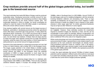 31 | Outlook for biogas and biomethane | IEA 2020. All rights reserved
Sustainable supply potential & costs
Crop residues provide around half of the global biogas potential today, but landfill
gas is the lowest-cost source
This report estimates that nearly 600 Mtoe of biogas could be produced
sustainably today. Developing economies currently account for two-
thirds of the global potential, with developing countries in Asia holding
around 30% and Central and South America another 20%. The
sustainable feedstock in Africa is smaller, but would nonetheless be
sufficient to meet the needs of the 600 million people in sub-Saharan
Africa who remain without access to electricity.
Crop residues together with animal manure are the largest sources of
feedstock, particularly in developing economies where the agricultural
sector often plays a prominent role in the economy. In India, where the
agricultural sector contributes 17% of GDP and around half of overall
employment, the vast majority of biogas potential comes from sugar
cane, rice and wheat crop residues. In Brazil, there are large volumes
of maize and sugar cane residues coming from its sugar and ethanol
industries, while the scale of the meat industry in China means that it is
well-positioned to use animal manure for biogas production.
One-third of the total potential is in advanced economies and over half
of this is in North America, with a further 30% in the European Union.
The biogas supply potential in the United States is divided equally
among crop residues (mainly corn residues from the ethanol industry),
animal manure and MSW. In the European Union the potential
contribution of MSW to biogas production is much lower due to
regulations that have drastically reduced the fraction of organic matter
flowing into landfills.
Globally, the costs of producing biogas today lie in a relatively wide
range between USD 2/MBtu to USD 20/MBtu. There are also significant
variations between regions; in Europe, the average cost is around
16/MBtu, while in Southeast Asia it is USD 9/MBtu. Around 70-95% of
the total biogas costs are for installing biodigesters, with the remainder
involving feedstock collection and processing costs. There is huge
variability, as feedstocks can be zero-cost or even negative in cases
where producers of waste are obliged to pay to dispose of their waste,
whereas in other cases “gate fees” for certain agricultural feedstocks
may be as high as USD 100/tonne in some regions.
Biogas is produced and consumed locally, meaning transportation costs
are negligible. However, these estimates exclude the investments
required to transform biogas into electricity or heat, and this can be
considerable in some cases; for example, adding a co-generation unit
and including power grid connection and heat recovery distribution can
add an additional 70% to the costs of an integrated project.
While constructing larger and more industrialised facilities could provide
some economies of scale, in general there is only modest scope for cost
reductions as the main production technologies are already mature.
Cost-competitive production routes do, however, exist: in all regions,
landfills equipped with a gas recovery system could provide biogas for
less than USD 3/MBtu (about USD 10/kWh); this represents around 8%
of the global supply potential.
In total, this report estimates that around 100 Mtoe of today’s biogas
potential could be exploited in different parts of the world at a cost equal
to or lower than prevailing natural gas prices. This is already three and
a half times the current level of biogas production globally.
 