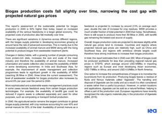 33 | Outlook for biogas and biomethane | IEA 2020. All rights reserved
Sustainable supply potential & costs
Biogas production costs fall slightly over time, narrowing the cost gap with
projected natural gas prices
This report’s assessment of the sustainable potential for biogas
production in 2040 is 50% higher than today, based on increased
availability of the various feedstocks in a larger global economy. The
projected costs of production also fall modestly over time.
There are significant variations in dynamics across different regions,
with the biogas supply potential in developing economies growing at
around twice the rate of advanced economies. This is mainly due to the
increased availability of animal manure and MSW along with the rising
potential to produce biogas from wastewater treatment plants.
Changes in dietary habits, with a growing number of people consuming
more protein-rich diets, increases the size and scale of the meat
industry and therefore the availability of animal manure. Increased
urbanisation and waste collection also increase the availability of MSW
in some developing economies; In India and Southeast Asia, for
example, the improvement of waste management and collection
programmes leads to significant growth in the availability of MSW
(reaching 36 Mtoe in 2040, three times the current assessment). The
level of wastewater available for biogas production also increases by
around 6% per year over the period to 2040.
More sophisticated and sustainable waste management practices could
in some cases reroute feedstock away from certain biogas production
technologies. For example, the availability of landfill gas could be
reduced if organic waste is collected separately and used for other
purposes, such as composting or transport biofuel production.
In 2040, the agricultural sector remains the largest contributor to global
biogas supply potential, with crop residues accounting for over 40% and
animal manure for 35% of the total. Availability of animal manure as a
feedstock is projected to increase by around 2.5% on average each
year, double the rate of increase for crop residues. MSW provides a
much smaller fraction of total potential in 2040 than today. Nonetheless,
there is still scope to produce more than 80 Mtoe in 2040, with landfill
gas remaining the lowest-cost source of supply.
Overall, biogas production costs are projected to decrease slightly while
natural gas prices tend to increase. Countries and regions where
projected natural gas prices are relatively high, such as China and
Southeast Asia, and regions with ambitious climate targets could
therefore have strong incentives to increase their biogas production.
In total, this report estimates that in 2040 over 260 Mtoe of biogas could
be produced worldwide for less than prevailing regional natural gas
prices in STEPS, which average around USD 9/MBtu in importing
regions such as Europe and most developing Asian economies,
USD 7/MBtu in Africa, and around USD 4.5/MBtu in North America.
One option to increase the competitiveness of biogas is to monetise the
by-products from its production. Producing biogas leaves a residue of
fluids and fibrous materials called “digestate”. The handling and
disposal of digestate can be costly and as a result it is often considered
a waste rather than a useful by-product. However, in certain locations
and applications, digestate can be sold as a natural fertiliser, helping to
offset a part of the production cost. European regulations have recently
recognised the role organic materials play in the production of digestate
(EBA, 2019).
 