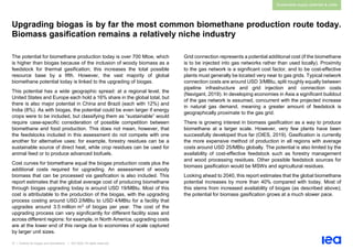 37 | Outlook for biogas and biomethane | IEA 2020. All rights reserved
Sustainable supply potential & costs
Upgrading biogas is by far the most common biomethane production route today.
Biomass gasification remains a relatively niche industry
The potential for biomethane production today is over 700 Mtoe, which
is higher than biogas because of the inclusion of woody biomass as a
feedstock for thermal gasification; this increases the total possible
resource base by a fifth. However, the vast majority of global
biomethane potential today is linked to the upgrading of biogas.
This potential has a wide geographic spread: at a regional level, the
United States and Europe each hold a 16% share in the global total, but
there is also major potential in China and Brazil (each with 12%) and
India (8%). As with biogas, the potential could be even larger if energy
crops were to be included, but classifying them as “sustainable” would
require case-specific consideration of possible competition between
biomethane and food production. This does not mean, however, that
the feedstocks included in this assessment do not compete with one
another for alternative uses: for example, forestry residues can be a
sustainable source of direct heat, while crop residues can be used for
animal feed or to produce advanced biofuels.
Cost curves for biomethane equal the biogas production costs plus the
additional costs required for upgrading. An assessment of woody
biomass that can be processed via gasification is also included. This
report estimates that the global average cost of producing biomethane
through biogas upgrading today is around USD 19/MBtu. Most of this
cost is attributable to the production of the biogas, with the upgrading
process costing around USD 2/MBtu to USD 4/MBtu for a facility that
upgrades around 3.5 million m3 of biogas per year. The cost of the
upgrading process can vary significantly for different facility sizes and
across different regions: for example, in North America, upgrading costs
are at the lower end of this range due to economies of scale captured
by larger unit sizes.
Grid connection represents a potential additional cost (if the biomethane
is to be injected into gas networks rather than used locally). Proximity
to the gas network is a significant cost factor, and to be cost-effective
plants must generally be located very near to gas grids. Typical network
connection costs are around USD 3/MBtu, split roughly equally between
pipeline infrastructure and grid injection and connection costs
(Navigant, 2019). In developing economies in Asia a significant buildout
of the gas network is assumed, concurrent with the projected increase
in natural gas demand, meaning a greater amount of feedstock is
geographically proximate to the gas grid.
There is growing interest in biomass gasification as a way to produce
biomethane at a larger scale. However, very few plants have been
successfully developed thus far (OIES, 2019). Gasification is currently
the more expensive method of production in all regions with average
costs around USD 25/MBtu globally. The potential is also limited by the
availability of cost-effective feedstock such as forestry management
and wood processing residues. Other possible feedstock sources for
biomass gasification would be MSWs and agricultural residues.
Looking ahead to 2040, this report estimates that the global biomethane
potential increases by more than 40% compared with today. Most of
this stems from increased availability of biogas (as described above);
the potential for biomass gasification grows at a much slower pace.
 