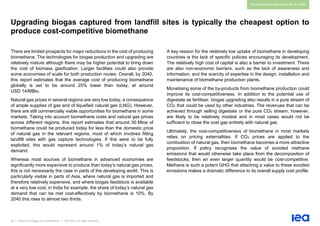 39 | Outlook for biogas and biomethane | IEA 2020. All rights reserved
Sustainable supply potential & costs
Upgrading biogas captured from landfill sites is typically the cheapest option to
produce cost-competitive biomethane
There are limited prospects for major reductions in the cost of producing
biomethane. The technologies for biogas production and upgrading are
relatively mature although there may be higher potential to bring down
the cost of biomass gasification. Larger facilities could also provide
some economies of scale for both production routes. Overall, by 2040,
this report estimates that the average cost of producing biomethane
globally is set to be around 25% lower than today, at around
USD 14/MBtu.
Natural gas prices in several regions are very low today, a consequence
of ample supplies of gas and of liquefied natural gas (LNG). However,
there are still commercially viable opportunities for biomethane in some
markets. Taking into account biomethane costs and natural gas prices
across different regions, this report estimates that around 30 Mtoe of
biomethane could be produced today for less than the domestic price
of natural gas in the relevant regions, most of which involves fitting
landfill sites with gas capture technologies. If this were to be fully
exploited, this would represent around 1% of today’s natural gas
demand.
Whereas most sources of biomethane in advanced economies are
significantly more expensive to produce than today’s natural gas prices,
this is not necessarily the case in parts of the developing world. This is
particularly visible in parts of Asia, where natural gas is imported and
therefore relatively expensive, and where biogas feedstock is available
at a very low cost; in India for example, the share of today’s natural gas
demand that can be met cost-effectively by biomethane is 10%. By
2040 this rises to almost two thirds.
A key reason for the relatively low uptake of biomethane in developing
countries is the lack of specific policies encouraging its development.
The relatively high cost of capital is also a barrier to investment. There
are also non-economic barriers, such as the lack of awareness and
information, and the scarcity of expertise in the design, installation and
maintenance of biomethane production plants.
Monetising some of the by-products from biomethane production could
improve its cost-competitiveness. In addition to the potential use of
digestate as fertiliser, biogas upgrading also results in a pure stream of
CO2 that could be used by other industries. The revenues that can be
achieved through selling digestate or the pure CO2 stream, however,
are likely to be relatively modest and in most cases would not be
sufficient to close the cost gap entirely with natural gas.
Ultimately, the cost-competitiveness of biomethane in most markets
relies on pricing externalities. If CO2 prices are applied to the
combustion of natural gas, then biomethane becomes a more attractive
proposition. If policy recognises the value of avoided methane
emissions that would otherwise take place from the decomposition of
feedstocks, then an even larger quantity would be cost-competitive.
Methane is such a potent GHG that attaching a value to these avoided
emissions makes a dramatic difference to its overall supply cost profile.
 