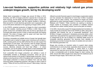 48 | Outlook for biogas and biomethane | IEA 2020. All rights reserved
Outlook to 2040
Low-cost feedstocks, supportive policies and relatively high natural gas prices
underpin biogas growth, led by the developing world
Global direct consumption of biogas was around 35 Mtoe in 2018.
Currently, over 60% of biogas production capacity lies in Europe and
North America. As the leading biogas-producing region, Europe has
around 20 000 biogas plants, with the majority situated in Germany.
Most are built for on-site electricity generation and co-generation, with
around 500 plants dedicated to the upgrading of biogas (OIES, 2019).
In the STEPS, projected production of biogas for direct consumption
more than doubles, reaching around 75 Mtoe in 2040. Most of this
growth comes from centralised plants that are fed by agricultural and
municipal solid waste sources in order to meet local power and heating
demand. The share of biogas used for power and heat rises from
around 70% today to 85% by 2040.
Providing a renewable and reliable source of power has typically been
the easiest route to market for biogas, given incentives such as feed-in-
tariffs, subsidy grants and tax relief schemes that can also support the
development of rural areas. The economic case for biogas improves
when biodigesters are favourably located – e.g. close to feedstock
sources, electricity networks and local heat offtake – or where
co-benefits, such as the ability of biogas plants to treat wastewater with
high levels of organic pollutants, are recognised and remunerated.
Such co-benefits from biogas production can address a suite of
sustainability priorities in developing economies, which are set to
capture three-quarters of the growth in global biogas production. China,
already producing almost a third of the global total, is seeking to expand
rural biogas production to reduce air pollution from coal use while
improving waste management practices, with plans to reach a level of
nearly 17 Mtoe (20 bcm) by 2030 (from around 7 Mtoe today). India has
offered to provide financial support to local biogas co-generation plants
and has overseen the deployment of more than 5 million household
biogas units for clean cooking. The prospects for biogas are further
galvanised by wider bioenergy targets in countries such as Indonesia,
Malaysia and Thailand. These countries are seeking to develop a
biogas market by leveraging vast quantities of available residues
produced from certain industry sectors, such as the palm oil industry.
In the SDS, robust policy support for biogas development translates into
nearly double the production level of the STEPS by 2040, along with a
wholesale shift towards the use of sustainable feedstocks. Over
80 Mtoe of biogas is produced in developing economies alone, which
exploit their vast potential from agricultural residues and MSW. Growth
is underpinned by the use of biogas as a relatively stable source of
renewable electricity generation; this becomes more valuable as
developing economies increase the share of variable wind and solar in
their electricity generation mix.
Biogas also provides an important option to support clean energy
commitments at community level, especially where access to national
electricity grids is more challenging, or where there is a large
requirement for heat that cannot be met by renewable electricity. There
is also a considerable push to develop biogas for clean cooking. By
2030, around 200 million people move away from the traditional use of
biomass through biogas, half of whom are in Africa.
 