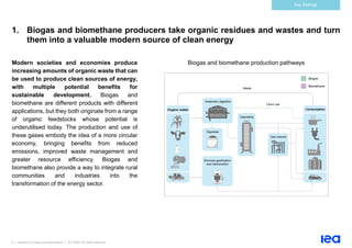 5 | Outlook for biogas and biomethane | IEA 2020. All rights reserved
Key findings
1. Biogas and biomethane producers take organic residues and wastes and turn
them into a valuable modern source of clean energy
Modern societies and economies produce
increasing amounts of organic waste that can
be used to produce clean sources of energy,
with multiple potential benefits for
sustainable development. Biogas and
biomethane are different products with different
applications, but they both originate from a range
of organic feedstocks whose potential is
underutilised today. The production and use of
these gases embody the idea of a more circular
economy, bringing benefits from reduced
emissions, improved waste management and
greater resource efficiency. Biogas and
biomethane also provide a way to integrate rural
communities and industries into the
transformation of the energy sector.
Biogas and biomethane production pathways
 