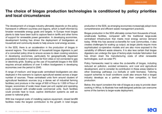 50 | Outlook for biogas and biomethane | IEA 2020. All rights reserved
Outlook to 2040
The choice of biogas production technologies is conditioned by policy priorities
and local circumstances
The development of a biogas industry ultimately depends on the policy
framework in different countries and regions, which is itself informed by
broader renewable energy goals and targets. In Europe most biogas
plants to date have been built to capture feed-in tariffs and other forms
of support for renewable power generation. In developing economies,
development funding has driven the deployment of biodigesters at
household and community levels to help ensure rural energy access.
In the SDS, there is an acceleration in the production of biogas in
several regions. The installation of household biogas digesters is part
of a concerted policy drive to ensure access to clean cooking solutions
in developing economies, particularly for geographically dispersed
populations located in rural areas far from cities or not connected to gas
or electricity grids. Scaling up the use of household biogas in the SDS
requires annual additions of over 5 million biodigesters in developing
economies over the period to 2040.
A range of medium- and large-scale centralised biodigesters are also
deployed in this scenario to capture agricultural wastes across a larger
number of sources. These centralised units form around clusters of
agricultural feedstock sources (e.g. a dense set of industrial farming
facilities) and produce in the range of 500 m3/hour to 1 000 m3/hour of
biogas; economies of scale mean lower per-unit capital and operating
costs compared with smaller-scale commercial units. Such facilities
could provide heat to local, captive distribution systems as well as
power to national grids.
With low marginal costs of installing capture equipment, closed landfill
facilities make the largest contribution to the growth in total biogas
production in the SDS, as emerging economies increasingly adopt more
comprehensive and efficient waste management practices.
Biogas production in the SDS ultimately comes from thousands of local,
small-scale facilities, compared with the traditional large-scale
centralised infrastructure that meets most energy service demand
today. While this has several co-benefits for rural communities, it also
creates challenges for scaling up output, as larger plants require more
sophisticated co-operative models and are also more exposed to the
variability of different waste streams. It is also less certain that biogas
digesters can undergo the type of factory-style modular fabrication that
has driven down the manufacturing costs of other renewable
technologies, such as solar PV.
Policy frameworks need to value the co-benefits of biogas, including
reduced air pollution, avoided emissions, and rural and agricultural
development, and to consider its contribution in these areas relative to
other bioenergy pathways (i.e. biofuels or solid biomass). Tailoring
support schemes to local conditions could also ensure that a biogas
industry develops as a partner, rather than competitor, to food
production.
Below, this report considers the role of biogas as a way to provide clean
cooking in Africa, to illustrate how well-designed policies can overcome
some of the barriers to larger-scale deployment.
 