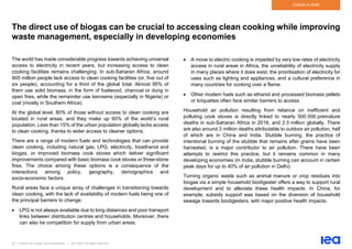 52 | Outlook for biogas and biomethane | IEA 2020. All rights reserved
Outlook to 2040
The direct use of biogas can be crucial to accessing clean cooking while improving
waste management, especially in developing economies
The world has made considerable progress towards achieving universal
access to electricity in recent years, but increasing access to clean
cooking facilities remains challenging. In sub-Saharan Africa, around
900 million people lack access to clean cooking facilities (or, five out of
six people), accounting for a third of the global total. Almost 95% of
them use solid biomass, in the form of fuelwood, charcoal or dung in
open fires, while the remainder use kerosene (especially in Nigeria) or
coal (mostly in Southern Africa).
At the global level, 80% of those without access to clean cooking are
located in rural areas, and they make up 60% of the world’s rural
population. Less than 15% of the urban population globally lacks access
to clean cooking, thanks to wider access to cleaner options.
There are a range of modern fuels and technologies that can provide
clean cooking, including natural gas, LPG, electricity, bioethanol and
biogas, or improved biomass cook stoves which deliver significant
improvements compared with basic biomass cook stoves or three-stone
fires. The choice among these options is a consequence of the
interactions among policy, geography, demographics and
socio-economic factors.
Rural areas face a unique array of challenges in transitioning towards
clean cooking, with the lack of availability of modern fuels being one of
the principal barriers to change:
• LPG is not always available due to long distances and poor transport
links between distribution centres and households. Moreover, there
can also be competition for supply from urban areas.
• A move to electric cooking is impeded by very low rates of electricity
access in rural areas in Africa, the unreliability of electricity supply
in many places where it does exist, the prioritisation of electricity for
uses such as lighting and appliances, and a cultural preference in
many countries for cooking over a flame.
• Other modern fuels such as ethanol and processed biomass pellets
or briquettes often face similar barriers to access.
Household air pollution resulting from reliance on inefficient and
polluting cook stoves is directly linked to nearly 500 000 premature
deaths in sub-Saharan Africa in 2018, and 2.5 million globally. There
are also around 3 million deaths attributable to outdoor air pollution, half
of which are in China and India. Stubble burning, the practice of
intentional burning of the stubble that remains after grains have been
harvested, is a major contributor to air pollution. There have been
attempts to restrict this practice, but it remains common in many
developing economies (in India, stubble burning can account in certain
peak days for up to 40% of air pollution in Delhi).
Turning organic waste such as animal manure or crop residues into
biogas via a simple household biodigester offers a way to support rural
development and to alleviate these health impacts. In China, for
example, subsidy support was based on the diversion of household
sewage towards biodigesters, with major positive health impacts.
 