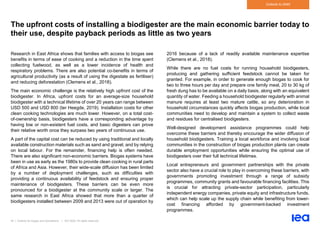 54 | Outlook for biogas and biomethane | IEA 2020. All rights reserved
Outlook to 2040
The upfront costs of installing a biodigester are the main economic barrier today to
their use, despite payback periods as little as two years
Research in East Africa shows that families with access to biogas see
benefits in terms of ease of cooking and a reduction in the time spent
collecting fuelwood, as well as a lower incidence of health and
respiratory problems. There are also potential co-benefits in terms of
agricultural productivity (as a result of using the digestate as fertiliser)
and reducing deforestation (Clemens et al., 2018).
The main economic challenge is the relatively high upfront cost of the
biodigester. In Africa, upfront costs for an average-size household
biodigester with a technical lifetime of over 20 years can range between
USD 500 and USD 800 (ter Heegde, 2019). Installation costs for other
clean cooking technologies are much lower. However, on a total cost-
of-ownership basis, biodigesters have a corresponding advantage by
having low or non-existent fuel costs, and basic digesters can prove
their relative worth once they surpass two years of continuous use.
A part of the capital cost can be reduced by using traditional and locally
available construction materials such as sand and gravel, and by relying
on local labour. For the remainder, financing help is often needed.
There are also significant non-economic barriers. Biogas systems have
been in use as early as the 1980s to provide clean cooking in rural parts
of Africa and Asia. However, their wide-scale diffusion has been limited
by a number of deployment challenges, such as difficulties with
providing a continuous availability of feedstock and ensuring proper
maintenance of biodigesters. These barriers can be even more
pronounced for a biodigester at the community scale or larger. The
same research in East Africa showed that more than a quarter of
biodigesters installed between 2009 and 2013 were out of operation by
2016 because of a lack of readily available maintenance expertise
(Clemens et al., 2018).
While there are no fuel costs for running household biodigesters,
producing and gathering sufficient feedstock cannot be taken for
granted. For example, in order to generate enough biogas to cook for
two to three hours per day and prepare one family meal, 20 to 30 kg of
fresh dung has to be available on a daily basis, along with an equivalent
quantity of water. Feeding a household biodigester regularly with animal
manure requires at least two mature cattle, so any deterioration in
household circumstances quickly affects biogas production, while local
communities need to develop and maintain a system to collect waste
and residues for centralised biodigesters.
Well-designed development assistance programmes could help
overcome these barriers and thereby encourage the wider diffusion of
household biodigesters. Training a local workforce and involving local
communities in the construction of biogas production plants can create
durable employment opportunities while ensuring the optimal use of
biodigesters over their full technical lifetimes.
Local entrepreneurs and government partnerships with the private
sector also have a crucial role to play in overcoming these barriers, with
governments promoting investment through a range of subsidy
programmes, community grants and favourable financing facilities. This
is crucial for attracting private-sector participation, particularly
independent energy companies, private equity and infrastructure funds,
which can help scale up the supply chain while benefiting from lower-
cost financing afforded by government-backed investment
programmes.
 