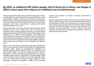 56 | Outlook for biogas and biomethane | IEA 2020. All rights reserved
Outlook to 2040
By 2030, an additional 200 million people, half of whom are in Africa, use biogas in
SDS to move away from reliance on traditional use of solid biomass
The agricultural sector employs around half of the labour force in Africa,
meaning biogas is a strong contender for large-scale diffusion across
the population. However, a clear picture of today’s consumption of
biogas in Africa is not available due to lack of data. This report estimates
that current biogas use is around 5 000 toe (6 million m3 of natural gas
equivalent), and its use is concentrated in countries with specific
support programmes for this fuel.
Some governments, such as Benin, Burkina Faso and Ethiopia, provide
subsidies that can cover anywhere from half to the full cost of
investment, while numerous projects promoted by non-governmental
organisations provide practical know-how and subsidies to lower the net
investment cost. In addition to these subsidies, credit facilities have
made progress in a few countries. A limited number of companies in
Kenya have recently developed a new lease-to-own (LtO) arrangement,
and around 45% of the households in Kenya that installed a digester in
2018 financed their unit through an LtO arrangement (ter Heegde,
2019).
Based on this new bottom-up assessment, this report estimates that
Africa has the potential to provide nearly 50 Mtoe of locally produced
low-carbon biogas, largely via household-scale biodigesters; this
potential doubles to almost 100 Mtoe by 2040, at an average cost of
around USD 15/MBtu. The case for developing biogas in Africa is
strongest for rural areas with large agricultural sectors. Crop residues,
especially cereals, account for almost 60% of the total potential, animal
manure for close to 25%, and MSW for most of the remainder. At the
end of the outlook period, the picture changes slightly as further
urbanisation increases the availability of MSW and as anticipated
changes in diet underpin an increase in livestock and therefore of
animal manure.
Projected consumption of biogas rises to more than 3 Mtoe in Africa by
2040 in STEPS. However, this is only a fraction of the potential. Africa’s
rural electrification needs and the achievement of universal access to
clean cooking could push biogas demand three times higher, at 9 Mtoe
by 2040 (over half of this would be used as a clean cooking fuel, the
remainder for power generation). In such a scenario, more than
100 million people in Africa use biogas to move away from reliance on
traditional use of solid biomass.
 