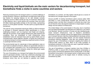 62 | Outlook for biogas and biomethane | IEA 2020. All rights reserved
Outlook to 2040
Electricity and liquid biofuels are the main vectors for decarbonising transport, but
biomethane finds a niche in some countries and sectors
Reducing emissions from the transport sector is a central challenge of
energy transitions. Efficiency, electrification and alternative fuels are the
key vectors for reducing reliance on oil, with biofuels currently
displacing around 2 million barrels per day of oil demand. Natural gas
is also playing a role in some sectors and countries; there are some
28 million natural gas-fuelled vehicles on the road today, representing
around 1% of the global road fleet. This also opens up opportunities for
biomethane.
The case for using compressed natural gas (CNG) or LNG for transport
is strongest in transport segments where electrification is a more
challenging prospect, such as long-haul road freight and shipping.
Although the provision of gas fuelling infrastructure adds expense and
complexity, there are possibilities to build infrastructure along
established routes (for example those used by captive fleets such as
municipal buses, refuse collection vehicles, or ferries and cruise ships)
or along key transport corridors sustaining a significant portion of tonne-
or passenger-kilometre activity.
The environmental case for natural gas in these applications rests on
much lower air pollutant emissions, allied to an appreciable reduction in
CO2 compared with combustion of oil. The counterargument points to
the risk of fugitive methane emissions along the natural gas supply
chain as well as at the vehicle tailpipe.
The use of biomethane as a transport fuel bolsters the environmental
case for gas-based vehicles. It also has a distinctive advantage over
bioethanol and biodiesel, which can often be subject to blend share
limitations (since they are not identical to gasoline and diesel);
biomethane, by contrast, can fully replace natural gas as a source of
fuel without any changes required to the engine.
Around one-fifth of existing biomethane plants produce either CNG
(bio-CNG) or more energy-dense liquefied gas (bio-LNG) for the
transport sector, but their use in transport is currently very small. How
far and fast this niche role expands depends to a large degree on policy
design and the buildout of infrastructure.
The United States is the current leader in this area, due to incentives
from the federal Renewable Fuel Standard and California’s Low Carbon
Fuel Standard. Several countries in Europe are also developing gas-
based transport infrastructure; most of Sweden’s biomethane
production is used in vehicles, giving it the highest share of biomethane
use in transport demand. Italy has a well-established natural gas vehicle
fleet and an expanding fuelling network, and has recently introduced
biomethane blending obligations. India also has ambitious plans to
expand the use of biomethane in transport, targeting the buildout of
5 000 bio-CNG stations by 2025. Most of the small quantities of
biomethane produced in China today are used in gas-fired vehicles –
primarily buses and heavy-duty trucks.
The use of biomethane in transport reaches more than 25 Mtoe in
STEPS by 2040, or around 30% of total biomethane consumption; a
lack of policy commitments elsewhere limits overall growth. In the SDS,
biomethane consumption in the transport sector is nearly twice as high,
with India accounting for the largest share of vehicles running on
biomethane by 2040.
 