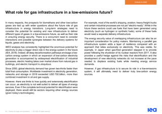 64 | Outlook for biogas and biomethane | IEA 2020. All rights reserved
Outlook to 2040
What role for gas infrastructure in a low-emissions future?
In many respects, the prospects for biomethane and other low-carbon
gases are tied up with wider questions about the future role of gas
infrastructure in energy transitions. Long-term strategies need to
consider the potential for existing and new infrastructure to deliver
different types of gases in a low-emissions future, as well as their role
in ensuring energy security. There is a concurrent need to consider
interactions and possible synergies between the delivery systems for
liquids, gases and electricity.
WEO analysis has consistently highlighted the enormous potential for
electricity to play a bigger direct role in the energy system in the future
(IEA, 2018). Indeed, all deep decarbonisation pathways envisage a low-
carbon energy system in which an expansion of low-carbon electricity
generation is accompanied by widespread electrification of industrial
processes, electric heating takes over market share from natural gas in
buildings, and electric transport is ubiquitous.
Since 2000, global electricity demand has grown two-thirds faster than
total final consumption. Worldwide investment in electricity generation,
networks and storage in 2018 exceeded USD 750 billion, more than
combined investment in oil and gas supply.
However, there are limits to how quickly and extensively electrification
can occur, as electricity is not well suited to deliver all types of energy
services. Even if the complete technical potential for electrification were
deployed, there would still be sectors requiring other energy sources
(given today’s technologies).
For example, most of the world’s shipping, aviation, heavy-freight trucks
and certain industrial processes are not yet “electric-ready”. While in the
future these sectors could use fuels that have been generated using
electricity (such as hydrogen or synthetic fuels), some of these fuels
would need a separate delivery infrastructure.
The energy security value of overlapping infrastructure can also be an
important consideration for policy makers. Maintaining a parallel gas
infrastructure system adds a layer of resilience compared with an
approach that relies exclusively on electricity. This was visible, for
example, in Japan when gas-fired generation stepped in to provide
power following the shutdown of its nuclear reactors from 2011. It also
provides a useful hedge against the risks that electrification and the
development of new electricity networks do not increase at the pace
needed to displace existing fuels while meeting energy service
demands.
However, if gas infrastructure is to secure its role in a low-emissions
system, it will ultimately need to deliver truly low-carbon energy
sources.
 