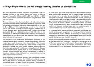 76 | Outlook for biogas and biomethane | IEA 2020. All rights reserved
Implications
Storage helps to reap the full energy security benefits of biomethane
For import-dependent countries, investment in biomethane supply can
displace the need for fuel imports. Natural gas imports in India, for
example, increase from 30 bcm in 2018 to 220 bcm in 2040 in the SDS,
while in China natural gas imports double from today’s levels to reach
260 bcm in 2040.
There is widespread biomethane potential in both of these countries, a
significant proportion of which is available at relatively low cost. In India,
biomethane consumption in 2040 in this scenario is around 35 bcm, and
in China, 90 bcm. If this energy demand were to be met instead by
natural gas, imports would be around 15% higher in India and 35% in
China. Moreover, every additional billion cubic metres of biomethane
produced in China or India could save over USD 300 million on fuel
import costs; by 2040, both countries would see tens of billions in import
bill savings in the SDS, which could help offset the costs of developing
a domestic biomethane industry.
The security-of-supply implications of biomethane production on gas
networks require careful evaluation. Scaling up biomethane production
means gas supply becomes more decentralised. This reduces
excessive reliance on the operation of a limited number of large-scale
production, storage and import nodes. However, as with electricity
distribution, gas grids would need to accommodate the growth of supply
at the distribution level; impacts might be felt in grid balancing, while
changes to tariff structures and capacity charges might be needed to
incentivise injection at the distribution level while avoiding penalising
other grid-connected customers.
Most biomethane projects today require a high and relatively constant
level of plant utilisation to recoup their initial investment costs, meaning
that (in the absence of storage) the seasonal “swing” capabilities of
biomethane plants – the ability to ramp up and down – could be limited
in some cases. This could have implications for countries with high
winter heating loads, where the ratio of average-to-peak demand for
biomethane may be an order of magnitude higher than the ratio of
average-to-peak supply. For those countries that have it, gas storage
capacity would be able to manage this issue. The spare capacity within
gas transmission pipelines could also be leveraged to meet short-term
peak periods of demand, whether for electricity or heat. Countries
looking to replace seasonal LNG or pipeline imports with biomethane
would need to assess feedstock types and their productive cycles to
understand the energy security implications of this switch.
In the power sector, plants running on biogas and biomethane can
provide an important complement to the rising shares of variable
renewables such as wind and solar. By leveraging the energy storage
potential from gas infrastructure, these renewable gases could also be
used to flexibly meet peak electricity demand.
Biogas and biomethane also have co-benefits in terms of food security,
as the by-product from production – digestate – can be used as a
fertiliser and so obviate the need for imports (for example, the European
Union must import 30% of its nitrogen consumption, 60% of its
phosphorus and 75% of its potassium (European Commission, 2019).
 