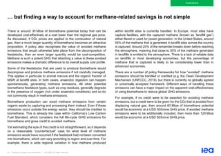 81 | Outlook for biogas and biomethane | IEA 2020. All rights reserved
Implications
… but finding a way to account for methane-related savings is not simple
There is around 30 Mtoe of biomethane potential today that can be
developed cost-effectively at a cost lower than the regional gas price.
As discussed, if CO2 prices are applied to the combustion of natural
gas, then a much larger quantity of biomethane becomes an attractive
proposition. If policy also recognises the value of avoided methane
emissions that would otherwise take place from the decomposition of
feedstocks, then an even larger quantity would be cost-competitive.
Methane is such a potent GHG that attaching a value to these avoided
emissions makes a dramatic difference to its overall supply cost profile.
Some of the feedstocks that are used to produce biomethane would
decompose and produce methane emissions if not carefully managed.
This applies in particular to animal manure and the organic fraction of
MSW at landfill sites. In both cases, anaerobic digestion can happen
spontaneously, generating methane emissions. All other potential
biomethane feedstock types, such as crop residues, generally degrade
in the presence of oxygen (not under anaerobic conditions) and so do
not commonly result in methane emissions.
Biomethane production can avoid methane emissions from certain
organic waste by capturing and processing them instead. Even if these
emissions occur outside the energy sector, they should be credited to
biomethane. This is already the case within California’s Low Carbon
Fuel Standard, which considers the full life-cycle GHG emissions for
biomethane and gives credit to avoided methane.
Yet estimating the size of this credit is not straightforward, as it depends
on a reasonable “counterfactual” case for what level of methane
emissions would have occurred if the feedstock had not been converted
into biomethane, which can vary according to region and over time. For
example, there is wide regional variation in how methane produced
within landfill sites is currently handled. In Europe, most sites have
capture facilities, with the captured methane (known as “landfill gas”)
either flared or used for power generation. In the United States, around
55% of the methane that is generated in landfill sites across the country
is captured. Around 20% of the remainder breaks down before reaching
the atmosphere, meaning that close to 35% of the methane generated
in landfills is emitted to the atmosphere. There is a lack of reliable data
on landfills in most developing economies, but the percentage of
methane that is captured is likely to be considerably lower than in
advanced economies.
There are a number of policy frameworks for how “avoided” methane
emissions should be handled or credited (e.g. the Clean Development
Mechanism (UNFCCC, 2019), but there is currently no globally agreed
or universally accepted framework. Different ways of handling these
emissions can have a major impact on the apparent cost-effectiveness
of using biomethane to reduce global GHG emissions.
For example, if no credit were to be awarded for avoiding methane
emissions, but a credit were to be given for the CO2 that is avoided from
displacing natural gas, then around 60 Mtoe of biomethane potential
would be economic at a USD 50/tonne GHG price. If avoided methane
emissions were to be additionally included, then more than 120 Mtoe
would be economic at a USD 50/tonne GHG price.
 