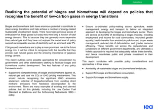 83 | Outlook for biogas and biomethane | IEA 2020. All rights reserved
Implications
Realising the potential of biogas and biomethane will depend on policies that
recognise the benefit of low-carbon gases in energy transitions
Biogas and biomethane both have enormous potential to contribute to
clean energy transitions and help achieve a number of energy-related
Sustainable Development Goals. There have been previous waves of
enthusiasm for these gases but today they meet only a fraction of total
energy demand. This is because they are generally more expensive
than natural gas and they have not enjoyed the same level of policy
support as renewable sources of electricity such as wind and solar PV.
If biogas and biomethane are to play a more prominent role in the future
energy mix, it will be critical to recognise both the benefits that they
provide over natural gases and the enduring importance of gaseous
energy carriers.
This report outlines some possible approaches for consideration by
governments and other stakeholders seeking to facilitate biogas and
biomethane market development. Two key features of any policy
framework are to:
• Support the competitiveness of biogas and biomethane against oil,
natural gas and coal via CO2 or GHG pricing mechanisms. This
should include recognising the significant GHG emissions
abatement potential of biogas/biomethane from avoiding direct
methane emissions from feedstock decomposition to the
environment. There are many examples of existing and planned
policies that do this globally, including the Low Carbon Fuel
Standard in California and the forthcoming Netherlands SDE++
policy.
• Ensure co-ordinated policy-making across agriculture, waste
management, energy and transport to deliver an integrated
approach to developing the biogas and biomethane sector. There
are several co-benefits of developing a biogas industry, including
employment and income for rural communities, improved gender
equality, health benefits from avoided air pollution and proper waste
management, reduced risk of deforestation, and greater resource
efficiency. These benefits cut across the competencies and
jurisdictions of different government departments, and ultimately a
holistic approach is required that adequately values these benefits,
and hence incentivises public and private investment in their
development.
This report concludes with possible policy considerations and
approaches in three areas:
• Availability of sustainable biogas and biomethane feedstocks.
• Support for biogas and biomethane consumption.
• Support for biogas and biomethane supply.
 