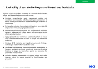 84 | Outlook for biogas and biomethane | IEA 2020. All rights reserved
Implications
1. Availability of sustainable biogas and biomethane feedstocks
Specific ways to support the availability of sustainable feedstocks for
biogas and biomethane production could include:
• Introduce comprehensive waste management policies and
regulations to enhance the collection, sorting and pre-treatment of
MSW, creating suitable biomass feedstock for biogas production in
urban areas.
• Enhance the collection of unavoidable food waste by banning landfill
disposal and introducing segregated collection.
• Promote sequential cropping trials and programmes to maximise
feedstock resources from a given area of agricultural land, without
affecting food production.
• Apply appropriate and harmonised sustainability criteria to ensure
only sustainable feedstocks are used for biogas and biomethane
production.
• Introduce GHG monitoring and reporting requirements for large-
scale biogas and biomethane production units.
• Undertake comprehensive national and regional assessments of
feedstock availability and cost, including a screening of optimal
locations for biogas and biomethane plants, and assessing the
potential at municipal level.
• Conduct feasibility assessments at existing landfill and water
treatment plants to assess potential for landfill/sewage gas
production.
 