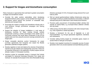 85 | Outlook for biogas and biomethane | IEA 2020. All rights reserved
Implications
2. Support for biogas and biomethane consumption
Policy measures or approaches that could lead to greater consumption
of biogas and biomethane include:
• Consider the wider positive externalities when developing
biogas/biomethane policy support, as the benefits from biogas and
biomethane extend beyond the provision of renewable heat,
electricity and transport fuels.
• Encourage the creation of biogas and biomethane industry jobs in
rural locations, through promotional campaigns and training
programmes.
• Support the adoption of biogas installations in rural areas of
developing countries for clean cooking through subsidy
programmes covering a certain percentage of the capital cost or
microcredit schemes that would allow households to pay off the
capital costs over time using the economic savings produced by the
biogas plant.
• Design renewable electricity auction frameworks for power
purchase agreements that recognise and reward the flexible
generation potential of biogas systems.
• Develop registries to track and balance the volumes of biomethane
injected to the gas network and subsequently consumed. These are
an essential component in the application of policy support and are
already in place in 14 European countries.
• Introduce quotas for renewable energy in transport that include
sub-targets for advanced bioenergy production from waste and
residues, for example the European Union (EU) Renewable Energy
Directive sub-target of 3.5% of transport energy demand from such
fuels by 2030.
• Roll out natural gas/biomethane fuelling infrastructure along key
road freight corridors to enable biomethane consumption, a relevant
example being the EU Alternative Fuels Infrastructure Directive.
• Promote public procurement of biomethane-fuelled vehicles that
operate as captive fleets, e.g. municipal refuse collection vehicles
and city buses.
• Utilise pricing units that allow comparison with other transport fuels,
e.g. units of gasoline or diesel equivalents.
• Develop a framework for the use of digestate as a soil
improver/fertiliser, e.g. through appropriate regulations, standards
and certifications.
• Consider setting binding targets for renewable gases, based on
quotas linked to total gas consumption.
• Develop more targeted incentives for renewable sources of power
generation which can provide baseload and load-following services.
 