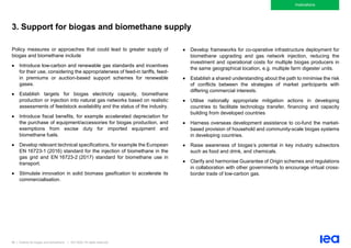 86 | Outlook for biogas and biomethane | IEA 2020. All rights reserved
Implications
3. Support for biogas and biomethane supply
Policy measures or approaches that could lead to greater supply of
biogas and biomethane include
• Introduce low-carbon and renewable gas standards and incentives
for their use, considering the appropriateness of feed-in tariffs, feed-
in premiums or auction-based support schemes for renewable
gases.
• Establish targets for biogas electricity capacity, biomethane
production or injection into natural gas networks based on realistic
assessments of feedstock availability and the status of the industry.
• Introduce fiscal benefits, for example accelerated depreciation for
the purchase of equipment/accessories for biogas production, and
exemptions from excise duty for imported equipment and
biomethane fuels.
• Develop relevant technical specifications, for example the European
EN 16723-1 (2016) standard for the injection of biomethane in the
gas grid and EN 16723-2 (2017) standard for biomethane use in
transport.
• Stimulate innovation in solid biomass gasification to accelerate its
commercialisation.
• Develop frameworks for co-operative infrastructure deployment for
biomethane upgrading and gas network injection, reducing the
investment and operational costs for multiple biogas producers in
the same geographical location, e.g. multiple farm digester units.
• Establish a shared understanding about the path to minimise the risk
of conflicts between the strategies of market participants with
differing commercial interests.
• Utilise nationally appropriate mitigation actions in developing
countries to facilitate technology transfer, financing and capacity
building from developed countries
• Harness overseas development assistance to co-fund the market-
based provision of household and community-scale biogas systems
in developing countries.
• Raise awareness of biogas’s potential in key industry subsectors
such as food and drink, and chemicals.
• Clarify and harmonise Guarantee of Origin schemes and regulations
in collaboration with other governments to encourage virtual cross-
border trade of low-carbon gas.
 