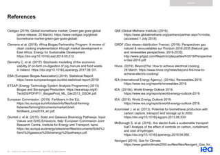 90 | Outlook for biogas and biomethane | IEA 2020. All rights reserved
Annex
References
Cedigaz (2019). Global biomethane market: Green gas goes global
(press release, 20 March). https://www.cedigaz.org/global-
biomethane-market-green-gas-goes-global/.
Clemens et al. (2018). Africa Biogas Partnership Program: A review of
clean cooking implementation trhough market development in
East Africa. Energy for Sustainable Development.
https://doi.org/10.1016/j.esd.2018.05.012.
Dennehy C. et al. (2017). Stochastic modelling of the economic
viability of on-farm co-digestion of pig manure and food waste
in Ireland. https://doi.org/10.1016/j.apenergy.2017.08.101.
EBA (European Biogas Association) (2019). Statistical Report.
https://www.europeanbiogas.eu/eba-statistical-report-2019/.
ETSAP (Energy Technology System Analysis Programme) (2013).
Biogas and Bio-syngas Production. https://iea-etsap.org/E-
TechDS/PDF/P11_BiogasProd_ML_Dec2013_GSOK.pdf.
European Commission. (2019). Fertilisers in the EU.
https://ec.europa.eu/info/sites/info/files/food-farming-
fisheries/farming/documents/market-brief-
fertilisers_june2019_en.pdf.
Giuntoli J. et al. (2015). Solid and Gaseous Bioenergy Pathways: Input
Values and GHG Emissions. Italy: European Commission Joint
Research Centre, Institute for Energy and Transport, Ispra.
https://ec.europa.eu/energy/sites/ener/files/documents/Solid%2
0and%20gaseous%20bioenergy%20pathways.pdf.
GMI (Global Methane Institute) (2019).
https://www.globalmethane.org/partners/partner.aspx?c=india,
(accessed 1 July 2019).
GRDF (Gaz réseau distribution France). (2018). Perspectives gaz
naturel & renouvelables sur l'horizon 2018-2035 [Natural gas
and renewables perspectives, 2018-2035].
http://www.grtgaz.com/fileadmin/plaquettes/fr/2019/Perspective
s-Gaz-2018.pdf.
Hivos. (2019). Beyond fire: How to achieve electrical cooking,
28 March, https://www.hivos.org/news/beyond-fire-how-to-
achieve-electric-cooking/.
IEA (International Energy Agency). (2019a). Renewables 2019.
https://www.iea.org/reports/renewables-2019.
IEA. (2019b). World Energy Outlook 2019.
https://www.iea.org/reports/world-energy-outlook-2019.
IEA. (2018). World Energy Outlook 2018.
https://www.iea.org/reports/world-energy-outlook-2018.
Koornneef J. et al. (2013). Potential for biomethane production with
carbon capture, transport and storage up to 2050.
https://doi.org/10.1016/j.egypro.2013.06.533
McDonagh S. et al. (2019). Are electro fuels a sustainable transport
fuel? Analysis of the effect of controls on carbon, curtailment,
and cost of hydrogen.
https://doi.org/10.1016/j.apenergy.2019.04.060.
Navigant (2019). Gas for Climate.
https://www.gasforclimate2050.eu/files/files/Navigant_Gas_for_
 
