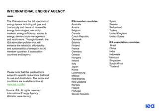 The IEA examines the full spectrum of
energy issues including oil, gas and
coal supply and demand, renewable
energy technologies, electricity
markets, energy efficiency, access to
energy, demand side management
and much more. Through its work, the
IEA advocates policies that will
enhance the reliability, affordability
and sustainability of energy in its 30
member countries, 8 association
countries and beyond.
Please note that this publication is
subject to specific restrictions that limit
its use and distribution. The terms and
conditions are available online at
www.iea.org/t&c/
Source: IEA. All rights reserved.
International Energy Agency
Website: www.iea.org
IEA member countries:
Australia
Austria
Belgium
Canada
Czech Republic
Denmark
Estonia
Finland
France
Germany
Greece
Hungary
Ireland
Italy
Japan
Korea
Luxembourg
Mexico
Netherlands
New Zealand
Norway
Poland
Portugal
Slovak Republic
Spain
Sweden
Switzerland
Turkey
United Kingdom
United States
IEA association countries:
Brazil
China
India
Indonesia
Morocco
Singapore
South Africa
Thailand
INTERNATIONAL ENERGY AGENCY
 