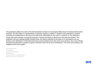 This publication reflects the views of the IEA Secretariat but does not necessarily reflect those of individual IEA member
countries. The IEA makes no representation or warranty, express or implied, in respect of the publication’s contents
(including its completeness or accuracy) and shall not be responsible for any use of, or reliance on, the publication.
Unless otherwise indicated, all material presented in figures and tables is derived from IEA data and analysis. This
publication and any map/figure/table included herein are without prejudice to the status of or sovereignty over any
territory, to the delimitation of international frontiers and boundaries and to the name of any territory, city or area. Please
note that this publication is subject to specific restrictions that limit its use and distribution. The terms and conditions are
available online at iea.org/t&c
IEA. All rights reserved.
IEA Publications
International Energy Agency
Website: iea.org
Contact information: iea.org/about/contact
Design in France by IEA – March 2020
 