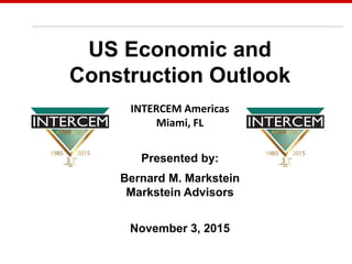 May 7, 2014
US Economic and
Construction Outlook
INTERCEM Americas
Miami, FL
Presented by:
Bernard M. Markstein
Markstein Advisors
November 3, 2015
 