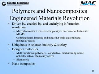 21 
Polymers andNanocomposites 
Engineered Materials Revolution 
•Driven by, enabled by, and underlying information revolution 
–Microelectronics > massive complexity > ever smaller features > MEMS 
–Computational, imaging and modeling tools at atomic and molecular scales 
•Ubiquitous in science, industry & society 
•Designer molecules 
–Multi-functional polymers –conductive, mechanically active, optically active, chemically active 
–Biomimetic 
•Nano-composites  