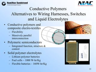 22 
Conductive PolymersAlternatives to Wiring Harnesses, Switches and Liquid Electrolytes•Conductive polymers and composite electro-textiles–Flexibility–Massively parallel interconnection•Polymeric semiconductors–Integrated function, structure & control•Solid polymer electrolytes–Lithium polymer batteries –Fuel cells ~ 1000 W-hr/Kg–Flexible batteries –160W-hr/Kg  