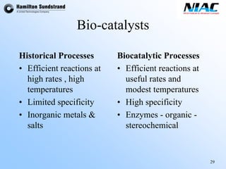 29 
Bio-catalysts 
BiocatalyticProcesses 
•Efficient reactions at useful rates and modest temperatures 
•High specificity 
•Enzymes -organic - stereochemical 
Historical Processes 
•Efficient reactions at high rates , high temperatures 
•Limited specificity 
•Inorganic metals & salts  