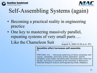 35 
Self-Assembling Systems (again) 
•Becoming a practical reality in engineering practice 
•One key to mastering massively parallel, repeating systems of very small parts … 
Like the Chameleon Suit 
Nanolithoeffort harnesses self-assembly PORTLAND, Ore. —Nanoscalepatterning of silicon substrates with regular, repeatable, atomically perfect application-specific templates could enablemanufacturable nanoscalechips within the decade, according to scientists at the University of Wisconsin'sMaterials Research Science and Engineering Center (Madison). By R. Colin Johnson 
EE Times 
August 5, 2003 (2:54 p.m. ET)  