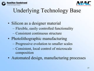 37 
Underlying Technology Base 
•Silicon as a designer material 
–Flexible, easily controlled functionality 
–Consistent continuous structure 
•Photolithographic manufacturing 
–Progressive evolution to smaller scales 
–Consistent, local control ofmicroscalecomposition 
•Automated design, manufacturing processes  