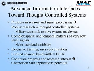 41 
Advanced Information Interfaces – Toward Thought Controlled Systems 
•Progress in sensors and signal processing Î 
Robust research in thought controlled systems 
–Military systems &assistivesystems and devices 
•Complex spatial and temporal patterns of very low level signals 
–Noise, individual variability 
•Extensive training, user concentration 
•Limited channel bandwidth < 10 Hz 
•Continued progress and research interest Î Chameleon Suit applications potential  