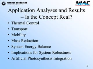 42 
Application Analyses and Results –Is the Concept Real? 
•Thermal Control 
•Transport 
•Mobility 
•Mass Reduction 
•System Energy Balance 
•Implications for System Robustness 
•Artificial Photosynthesis Integration  
