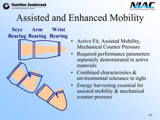 45 
Assisted and Enhanced Mobility 
•Active Fit, Assisted Mobility, Mechanical Counter Pressure•Required performance parameters separately demonstrated in active materials•Combined characteristics & environmental tolerance in sight•Energy harvesting essential for assisted mobility & mechanical counter pressureWristBearing 
Scye 
BearingBearing 
Arm  