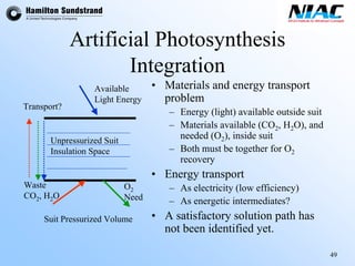 49 
Artificial Photosynthesis Integration•Materials and energy transport problem–Energy (light) available outside suit–Materials available (CO2, H2O), and needed (O2), inside suit–Both must be together for O2recovery•Energy transport–As electricity (low efficiency) –As energetic intermediates? •A satisfactory solution path has not been identified yet. Suit Pressurized VolumeUnpressurizedSuitInsulation SpaceWasteCO2, H2OO2NeedAvailableLight EnergyTransport?  