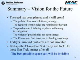 50 
Summary –Vision for the Future 
•The seed has been planted and it will grow! 
–The path is clear to revolutionary change 
–The required technologies are ripening for harvest 
–Targeted research is being explored with many investigators 
–The vision of possibilities has been shared 
–The Chameleon Suit is on our technology roadmap 
•Today’s unsolved problems are not insoluble 
•Perhaps the Chameleon Suit really will look like those Star Trek images after all 
The best possible space suit will be invisible 