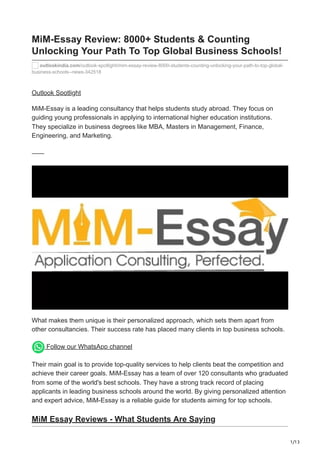 1/13
MiM-Essay Review: 8000+ Students & Counting
Unlocking Your Path To Top Global Business Schools!
outlookindia.com/outlook-spotlight/mim-essay-review-8000-students-counting-unlocking-your-path-to-top-global-
business-schools--news-342518
Outlook Spotlight
MiM-Essay is a leading consultancy that helps students study abroad. They focus on
guiding young professionals in applying to international higher education institutions.
They specialize in business degrees like MBA, Masters in Management, Finance,
Engineering, and Marketing.
What makes them unique is their personalized approach, which sets them apart from
other consultancies. Their success rate has placed many clients in top business schools.
Follow our WhatsApp channel
Their main goal is to provide top-quality services to help clients beat the competition and
achieve their career goals. MiM-Essay has a team of over 120 consultants who graduated
from some of the world's best schools. They have a strong track record of placing
applicants in leading business schools around the world. By giving personalized attention
and expert advice, MiM-Essay is a reliable guide for students aiming for top schools.
MiM Essay Reviews - What Students Are Saying
 